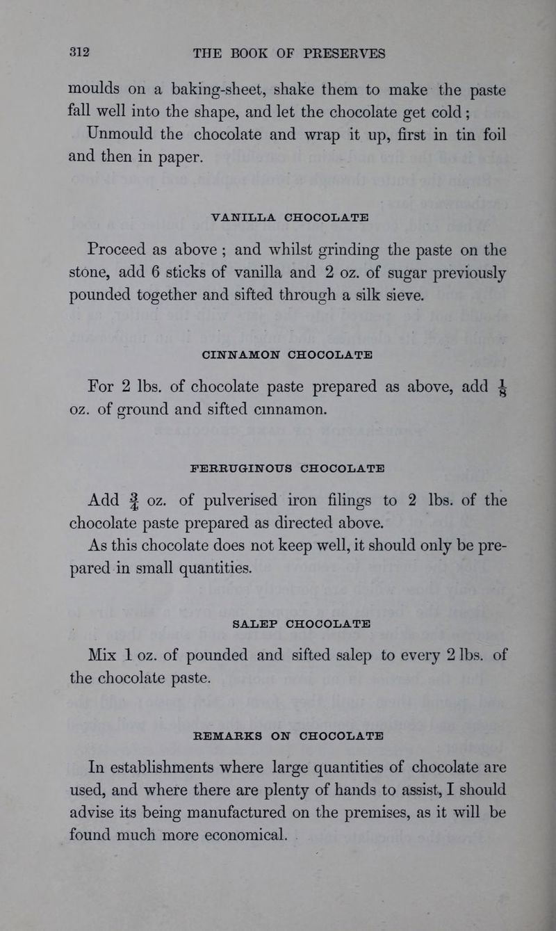 moulds on a baking-sheet, shake them to make the paste fall well into the shape, and let the chocolate get cold; Unmould the chocolate and wrap it up, first in tin foil and then in paper. VANILLA CHOCOLATE Proceed as above ; and whilst grinding the paste on the stone, add 6 sticks of vanilla and 2 oz. of sugar previously pounded together and sifted through a silk sieve. CINNAMON CHOCOLATE For 2 lbs. of chocolate paste prepared as above, add ^ oz. of ground and sifted cinnamon. FEKRUGINOUS CHOCOLATE Add f oz. of pulverised iron filings to 2 lbs. of the chocolate paste prepared as directed above. As this chocolate does not keep well, it should only be pre- pared in small quantities. SALEP CHOCOLATE Mix 1 oz. of pounded and sifted salep to every 2 lbs. of the chocolate paste. REMARKS ON CHOCOLATE In establishments where large quantities of chocolate are used, and where there are plenty of hands to assist, I should advise its being manufactured on the premises, as it will be found much more economical.