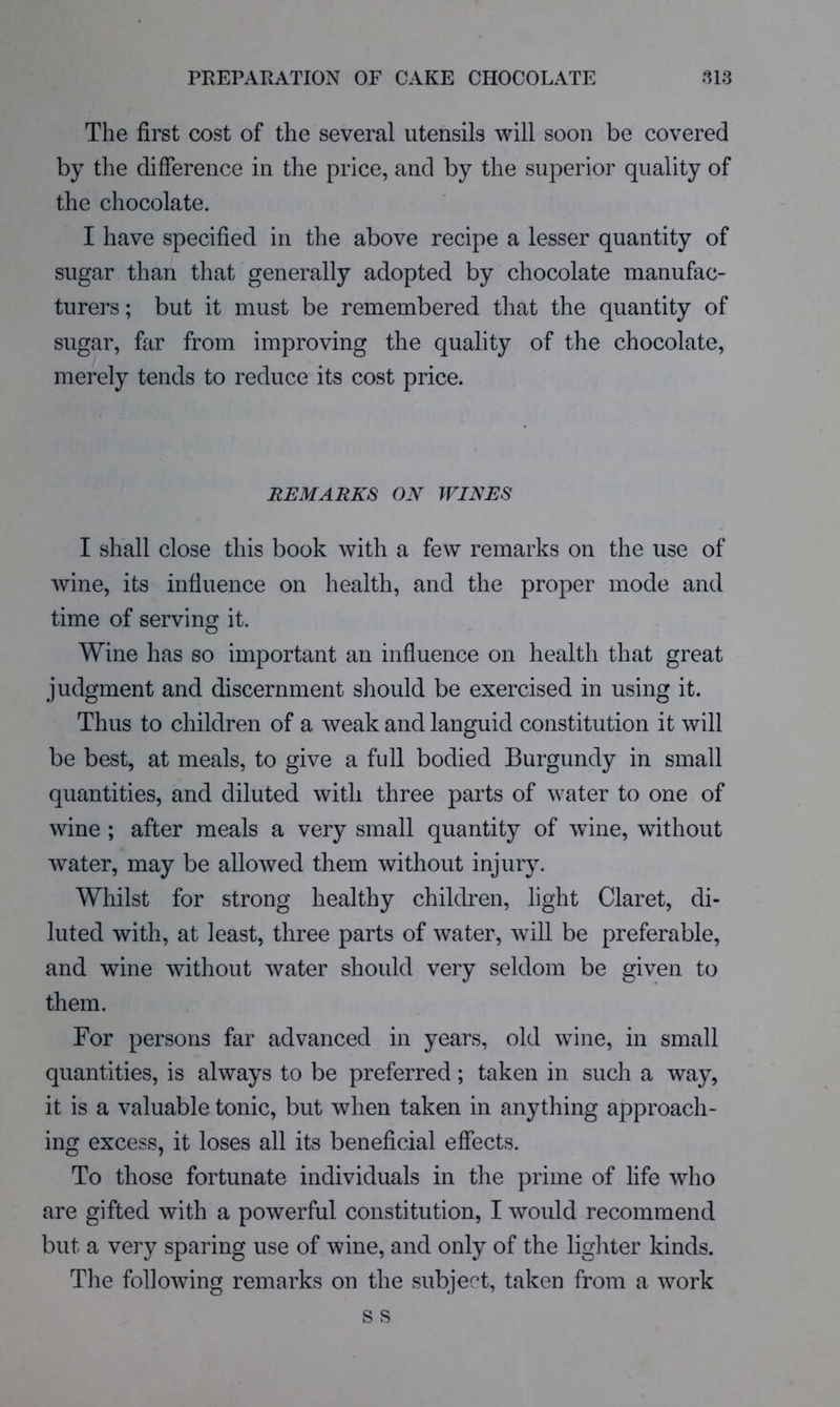 PREPAEATION OF CAKE CHOCOLATE .113 The first cost of the several utensils will soon be covered by the difference in the price, and by the superior quality of the chocolate. I have specified in the above recipe a lesser quantity of sugar than that generally adopted by chocolate manufac- turers ; but it must be remembered that the quantity of sugar, far from improving the quality of the chocolate, merely tends to reduce its cost price. REMARKS ON WINES I shall close this book with a few remarks on the use of wine, its influence on health, and the proper mode and time of serving it. Wine has so important an influence on health that great judgment and discernment should be exercised in using it. Thus to children of a weak and languid constitution it will be best, at meals, to give a full bodied Burgundy in small quantities, and diluted with three parts of water to one of wine ; after meals a very small quantity of wine, without water, may be allowed them without injury. Whilst for strong healthy children, light Claret, di- luted with, at least, three parts of water, will be preferable, and wine without water should very seldom be given to them. For persons far advanced in years, old wine, in small quantities, is always to be preferred; taken in such a way, it is a valuable tonic, but when taken in anything approach- ing excess, it loses all its beneficial effects. To those fortunate individuals in the prime of life who are gifted with a powerful constitution, I would recommend but a very sparing use of wine, and only of the lighter kinds. The following remarks on the subject, taken from a work