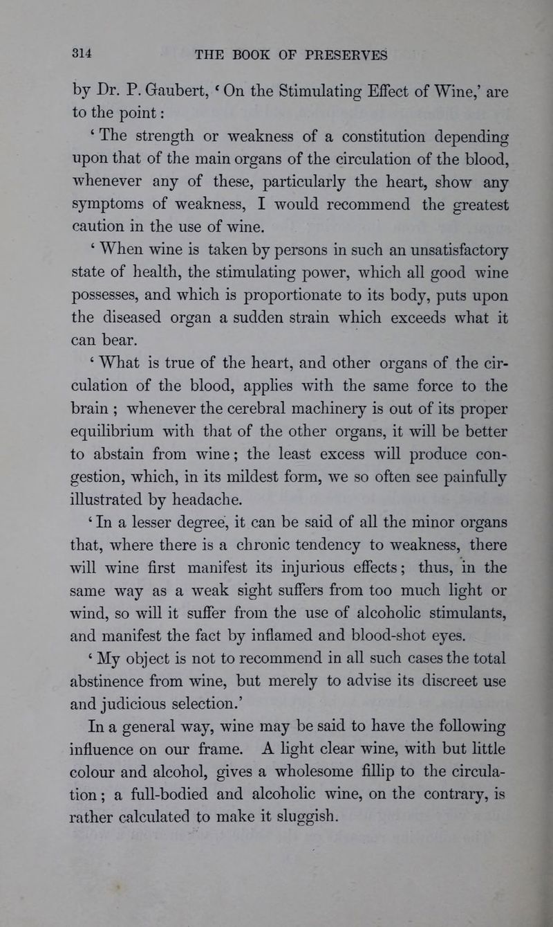 by Dr. P. Gaubert, ‘ On the Stimulating Effect of Wine,’ are to the point: ‘ The strength or weakness of a constitution depending upon that of the main organs of the circulation of the blood, whenever any of these, particularly the heart, show any symptoms of weakness, I would recommend the greatest caution in the use of wine. ‘ When wine is taken by persons in such an unsatisfactory state of health, the stimulating power, which all good wine possesses, and which is proportionate to its body, puts upon the diseased organ a sudden strain which exceeds what it can bear. ‘ What is true of the heart, and other organs of the cir- culation of the blood, applies with the same force to the brain ; whenever the cerebral machinery is out of its proper equilibrium with that of the other organs, it will be better to abstain from wine; the least excess will produce con- gestion, which, in its mildest form, we so often see painfully illustrated by headache. ‘ In a lesser degree, it can be said of all the minor organs that, where there is a chronic tendency to weakness, there will wine first manifest its injurious effects; thus, in the same way as a weak sight suffers from too much light or wind, so will it suffer from the use of alcohohc stimulants, and manifest the fact by inflamed and blood-shot eyes. ‘ My object is not to recommend in all such cases the total abstinence from wine, but merely to advise its discreet use and judicious selection.’ In a general way, wine may be said to have the following influence on our frame. A light clear wine, with but little colour and alcohol, gives a wholesome fillip to the circula- tion ; a full-bodied and alcoholic wine, on the contrary, is rather calculated to make it sluggish.