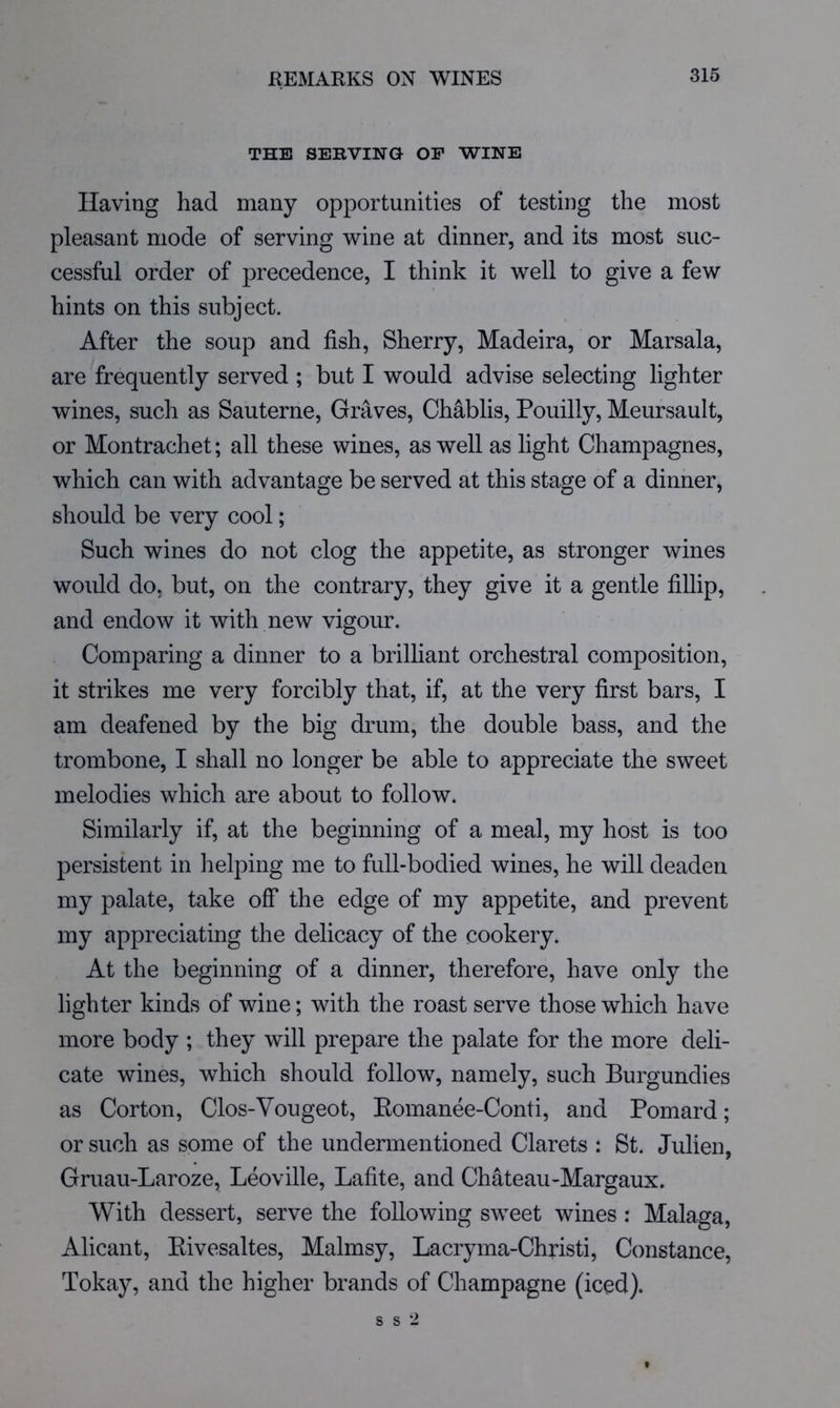 THE SERVING OP WINE Having had many opportunities of testing the most pleasant mode of serving wine at dinner, and its most suc- cessful order of precedence, I think it well to give a few hints on this subject. After the soup and fish. Sherry, Madeira, or Marsala, are frequently served ; but I would advise selecting lighter wines, such as Sauterne, Graves, Chablis, Pouilly, Meursault, or Montrachet; all these wines, as well as light Champagnes, which can with advantage be served at this stage of a dinner, should be very cool; Such wines do not clog the appetite, as stronger wines would do, but, on the contrary, they give it a gentle fillip, and endow it with new vigour. Comparing a dinner to a brilliant orchestral composition, it strikes me very forcibly that, if, at the very first bars, I am deafened by the big drum, the double bass, and the trombone, I shall no longer be able to appreciate the sweet melodies which are about to follow. Similarly if, at the beginning of a meal, my host is too persistent in helping me to full-bodied wines, he will deaden my palate, take off the edge of my appetite, and prevent my appreciating the delicacy of the cookery. At the beginning of a dinner, therefore, have only the lighter kinds of wine; with the roast serve those which have more body ; they will prepare the palate for the more deli- cate wines, which should follow, namely, such Burgundies as Corton, Clos-Vougeot, Eomanee-Conti, and Pomard; or such as some of the undermentioned Clarets : St. Julien, Gruau-Laroze, Leoville, Lafite, and Chateau-Margaux. With dessert, serve the following sweet wines ; Malaga, Alicant, Eivesaltes, Malmsy, Lacryma-Christi, Constance, Tokay, and the higher brands of Champagne (iced).