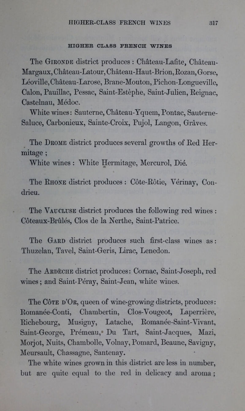 HIGHER CLASS FRENCH WINES The Gironde district produces : Chdteau-Laiite, Chateau- Margaux, Ch^teaii-Latour, Chateau-Haut-Brion, Eozan, Gorse, Leoville, Chateau-Larose, Brane-Mouton, Pichon-Longueville, Calon, Pauillac, Pessac, Saint-Estephe, Sairit-Julien, Eeignac, Castelnau, Medoc. White wines: Saiiterne, Chateau-Yquem, Pontac, Sauterne- Saluce, Carbonieux, Sainte-Croix, Pujol, Langon, Graves. The Drome district produces several growths of Eed Her- mitage ; White wines : White Hermitage, Mercurol, Die. The Ehone district produces : Cote-Eotie, Verinay, Con- drieu. The Vaucluse district produces the following red wines : Coteaux-Brhles, Clos de la Nerthe, Saint-Patrice. The Gard district produces such first-class wines as: Thuzelan, Tavel, Saint-Geris, Lirac, Lenedon. The Ardeciie district produces: Cornac, Saint-Joseph, red wines; and Saint-Peray, Saint-Jean, white wines. The Cote d’Or, queen of wine-growing districts, produces: Eomanee-Conti, Chambertin, Clos-Yougeot, Laperriere, Eichebourg, Musigny, Latache, Eomanee-Saint-Vivant, Saint-George, Premeau,' Du Tart, Saint-Jacques, Mazi, Morjot, Nuits, Chambolle, Volnay, Pomard, Beaune, Savigny, Meursault, Chassagne, Santenay. The white wines grown in this district are less in number, but are quite equal to the red in delicacy and aroma ;