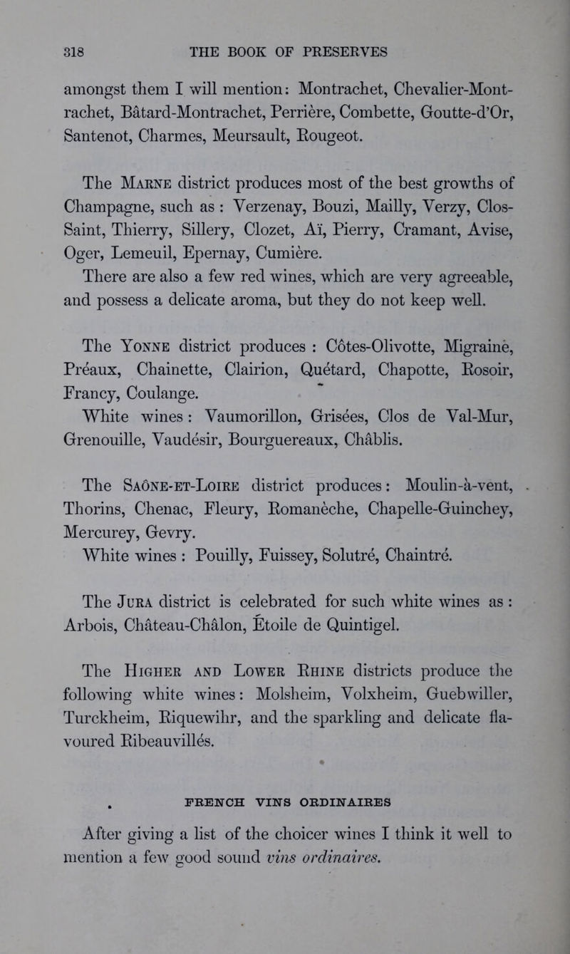 amongst them I will mention: Montrachet, Chevalier-Mont- rachet, Batard-Montrachet, Perriere, Combette, Goutte-d’Or, Santenot, Charmes, Meursault, Eougeot. The Marne district produces most of the best growths of Champagne, such as : Verzenay, Bouzi, Mailly, Verzy, Clos- Saint, Thierry, Sillery, Clozet, Ai, Pierry, Cramant, Avise, Oger, Lemeuil, Epernay, Cumiere. There are also a few red wines, which are very agreeable, and possess a delicate aroma, but they do not keep well. The Yonne district produces : Cotes-Olivotte, Migraine, Preaux, Chainette, Clairion, Quetard, Chapotte, Eosoir, Prancy, Coulange. White wines : Vaumorillon, Grisees, Clos de Val-Mur, Grenouille, Vaudesir, Bourguereaux, Chablis. The Sa5ne-et-Loire district produces: Moulin-a-vent, . Thorins, Chenac, Fleury, Eomaneche, Chapelle-Guinchey, Mercurey, Gevry. White wines : Pouilly, Puissey, Solutre, Chaintre. The Jura district is celebrated for such white wines as : Arbois, Chateau-ChMon, Etoile de Quintigel. The Higher and Lower Ehine districts produce tlie foliowdng white wines: Molsheim, Volxheim, Gueb wilier, Turckheim, Eiquewihr, and the sparkling and delicate fla- voured Eibeauvilles. . french vins ordinaires After giving a list of the choicer wines I think it well to mention a few good sound vins ordinaires.