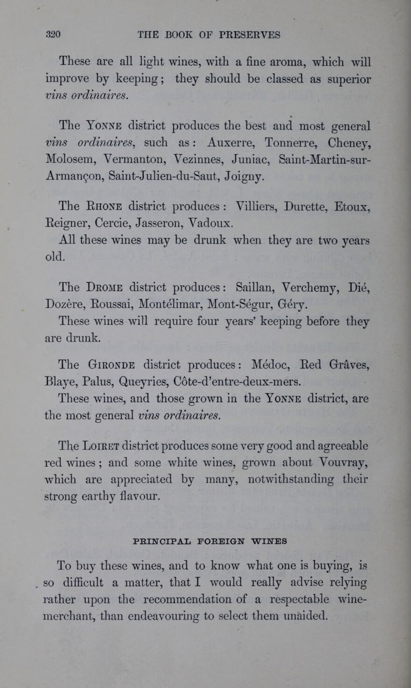 These are all light wines, with a fine aroma, which will improve by keeping; they should be classed as superior vins ordinaires. « The Yoxne district produces the best and most general vins ordinaires^ such as: Auxerre, Tonnerre, Cheney, Molosem, Vermanton, Vezinnes, Juniac, Saint-Martin-sur- Arman^on, Saint-Julien-du-Saut, Joigny. The Ehone district produces : Villiers, Burette, Etoux, Eeigner, Cercie, Jasseron, Vadoux. All these wines may be drunk when they are two years old. The Drome district produces: Saillan, Verchemy, Die, Dozere, Eoussai, Montelimar, Mont-Segur, Gery. These wines will require four years’ keeping before they are drunk. The Giroxde district produces: Medoc, Eed Graves, Blaye, Palus, Queyries, Cote-d’entre-deux-mers. These wines, and those grown in the Yoxxe district, are the most general vins ordinaires. The Loiret district produces some very good and agreeable red wines ; and some white wines, grown about Vouvray, which are appreciated by many, notwithstanding their strong earthy flavour. PRINCIPAL FOREIGN WINES To buy these wines, and to know what one is buying, is so difficult a matter, that I would really advise relying rather upon the recommendation of a respectable wine- merchant, than endeavouring to select them unaided.