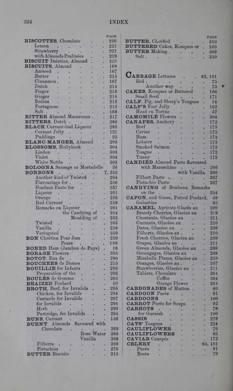 PA.GE PAGE BISCOTTES, Chocolate 220 BUTTER, Clarified 310 Lemon .... • 221 BUTTERED Cakes, Kouques or 166 Strawberry • 221 BUTTER Making . . 309 with Almonds Pralinees 219 1 Salt ..... 310 BISCUIT Dainties, Almond . 22o 1 BISCUITS, Almond 168 1 Aniseed .... Butter .... • 167 215 Cabbage Lettuces 83, 101 Cinnamon.... . 167 Red ..... 75 Dutch .... 211 Another way 75 Finger .... 213 CAKES, Kouques or Buttered 166 Ginger .... * 214 Small Seed 171 Italian .... 212 CALF, Pig, and Sheep’s Tongues 14 Portuguese 212 CALF’S Foot Jelly 162 Salt 168 Head en Tortue 57 BITTER Almond Macaroons . 217 CAMOMILE Flowers . 304 BITTERS, Dutch . 286 CANAPES, Anchovy 172 BLACK Currant-bud Liqueur 283 Beef .... 173 Currant Jelly . 121 Caviar .... 172 Puddings • 23 Ham .... 172 BLANC-MANGER, Almond 299 Lobster .... 173 BLOSSOMS, Hollyhock 304 Smoked Salmon 173 Linden .... 303 Tongue .... 172 Violet .... 304 Tunny .... 173 White Nettle 303 CANDIED Almond Paste flavoured BOLOGNA Sausage or Mortadelle 36 with Maraschino . 266 BONBONS .... 7, 252 with Vanilla 266 Another kind of Twisted 264 Filbert Paste .. 267 Flavourings for . 256 Pistachio Paste 267 Fondant Paste for 257 CANDYING of Bonbons, Remarks Liqueur .... • 261 on the .... 254 Orange .... 258 CAPON, and Goose, Potted Poulard, 49 Eed Currant 258 Galantine 65 Remarks on Liqueur 261 CARAMEL, Apricots Glacis au 209 the Candying of • 254 Brandy Cherries, Glacees au 2(.9 Moulding of 252 Chestnuts. Glacees au 211 Twisted .... 263 Currants, Glacees au 210 Vanilla .... 258 Dates, Glacees au 208 Variegated 259 Filberts, Glacees au . 210 BON Chretien Pear Jam 239 Fresh Cherries, Glacees au 209 Pears • 108 Grapes, Glacees au . 211 BONED Ham (Jambon de Pays) 18 Green Almonds, Glacees au 209 BORAGE Flowers 305 Greengages, Glacees au 208 BOTOT, Eau de . 290 Mirabelle Plums, Glacees au 210 BOUCHEES de Dames 215 Oranges, Glacees au . 207 BOUILLIE for Infants 293 Strawberries, Glacees au . 211 Preparation of the • 293 Tablets, Chocolate . 264 BOULES de Gomme 265 Coffee 264 BRAIZED Poulard , 60 Orange Flower . 264 BROTH, Beef, for Invalids . • 295 CARB ONADES of Mutton . 60 Chicken, for Invalids 294 CARD OON Puree 91 Custards for Invalids 297 CARDOONS 100 for Invalids 294 CARROT Puree for Soups 92 Herb .... 299 CARROTS .... 78 Partridge, for Invalids 294 for Garnish 100 BUNS, Currant 156 CASSIS .... 278 BURNT Almonds flavoured with CATS’ Tongues . 224 Chocolate 269 CAULIFLOWER 76 Rose Water 269 : CAULIFLOWERS . 85 Vanilla 268 CAVIAR Canapes 172 Filberts .... 269 ; CELERY .... 85, 101 Pistachios 270 1 Puree .... 91 BUTTER Biscuits 215 1 Roots .... 79