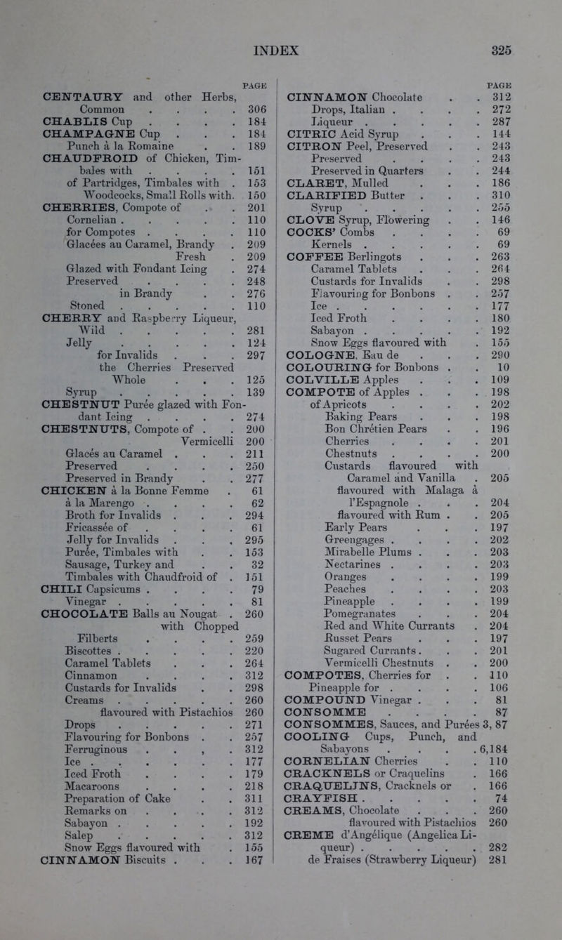 PAGE CEWTAUKY and other Herbs, Common .... 306 i CHABLIS Cup . . . .184 CHAMPAGNE Cup . . .184 Punch a, la Romaine . .189 CHAUDFROID of Chicken, Tim- bales with . . . .151 of Partridges, Timbales with . 153 Woodcocks, Small Rolls with. 150 | CHERRIES, Compote of . . 201 i Cornelian . . . . . 110 i for Compotes . . . .110 Glacees au Caramel, Hrandy . 209 | Fresh . 209 Glazed with Fondant Icing . 274 Preserved . . . .248 in Brandy . . 276 Stoned . . . . .110 CHERRY and Raspberry Liqueur, Wild 281 Jelly . . . . .124 for Invalids . . . 297 the Cherries Preserved Whole . . .125 Syrup 139 CHESTNUT Puree glazed with Fon- dant Icing . . . .274 CHESTNUTS, Compote of . . 200 Vermicelli 200 Glaces au Caramel . . .211 Preserved .... 250 Preserved in Brandy . .277 CHICKEN a la Bonne Femme . 61 a la Marengo .... 62 Broth for Invalids . . . 294 Fricassee of . . . .61 Jelly for Invalids . . , 295 Purle, Timbales with . .153 Sausage, Turkey and . . 32 Timbales with Chaudfroid of . 151 CHILI Capsicums . . . .79 Vinegar . . . . .81 CHOCOLATE Balls au Nougat . 260 with Chopped Filberts .... 259 Biscottes ..... 220 Caramel Tablets . . .264 Cinnamon .... 312 Custards for Invalids . . 298 Creams ..... 260 flavoured with Pistachios 260 Drops ..... 271 Flavouring for Bonbons . . 257 Ferruginous . . , .312 Ice ...... 177 Iced Froth . . . .179 Macaroons . . . .218 Preparation of Cake . .311 Remarks on . . . .312 Sabayon . . . . .192 Salep 312 Snow Eggs flavoured with . 155 CINNAMON Biscuits . . .167 PAGE CINNAMON Chocolate . .312 Drops, Italian . . . .272 Liqueur . . . . .287 CITRIC Acid Syrup . . .144 CITRON Peel, Preserved . .243 Preserved . . . .243 Preserved in Quarters . . 244 CLARET, Mulled . . .186 CLARIFIED Butter . . .310 Syrup ..... 255 CLOVE Syrup, Flowering . .146 COCKS’ Combs .... 69 Kernels . . . . .69 COFFEE Berlingots . . .263 Caramel Tablets . . . 264 Custards for Invalids . . 298 Flavouring for Bonbons . . 257 Ice ...... 177 Iced Froth . . . .180 Sabayon . . . . .192 Snow Eggs flavoured with . 155 COLOGNE, Eau de . . . 290 COLOURING for Bonbons . .10 COLVILLE Apples . . .109 COMPOTE of Apples . . .198 of Apricots .... 202 Baking Pears . . .198 Bon ChrMen Pears . .196 Cherries . . . .201 Chestnuts .... 200 Ciistards flavoured with Caramel and Vanilla . 205 flavoured with Malaga a I’Espagnole . . .204 flavoured with Rum . . 205 Early Pears . . .197 Greengages .... 202 Mirabelle Plums . . .203 Nectarines . . . .203 Oranges . . . .199 Peaches .... 203 Pineapple . . . .199 Pomegranates . . . 204 Red and White Currants . 204 Russet Pears . . .197 Sugared Currants. . . 201 Vermicelli Chestnuts . . 200 COMPOTES, Cherries for . .110 Pineapple for . . . .106 COMPOUND Vinegar ... 81 CONSOMME ... .87 CONSOMMES, Sauces, and Purees 3, 87 COOLING Cups, Punch, and Sabayons . . . .6,184 CORNELIAN Cherries . .110 I CRACKNELS or Craquelins . 166 I CRAQUELINS, Cracknels or .166 I CRAYFISH 74 CREAMS, Chocolate . . .260 flavoured with Pistachios 260 CREME d’Angelique (Angelica Li- queur) ..... 282 de Fraises (Strawberry Liqueur) 281