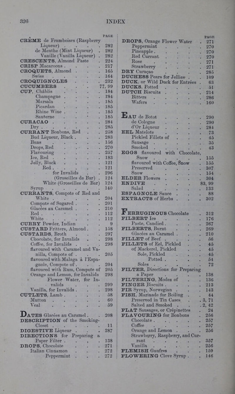 ^ PAGE ! CRliME de Framboises (Raspberry ! Liqueur) .... 282 : de Menthe (Mint Liqueur) 282 ! Vanille (Vanilla Liqueur) . 282 i CRESCENTS, Almond Paste 224 , CRISP Macaroons .... 217 i CROQUETS, Almond . 165 ' Swiss ..... 164 ; CROQUIGNOLES 232 CUCUMBERS ... 7 7, 99 CUP, Chablis . ° . 184 1 Champagne .... T84 j Marsala . ’ . . 185 Picardan . . . . 185 1 Rhine Wine .... 185 : Sauterne . . * . 185 CURACAO 284 : Dry ...... 285 1 CURRANT Bonbons. Red . 258 ' Bud Liqueur, Black . 283 1 Buns ..... 156 1 Drops, Red . . • . 270 Flavouring .... 257 Ice, Red ..... 183 Jelly, Black .... 121 Red 121 for Invalids 296 (Groseilles de Bar) . 124 White (Groseilles de Bar) 124 Syrup ..... 140 CURRANTS, Compote of Red and White ..... 204 Compote of Sugared . 201 Glaeees au Caramel . 210 Red . 112 White ..... 112 I CURRY Powder, Indian 9 i CUSTARD Fritters, Almond. 158 CUSTARDS, Broth 297 Chocolate, for Invalids 298 Coffee, for Invalids . 298 flavoured with Caramel and Va- nilla, Compote of . 205 flavoured with Malaga a I’Espa- gnole. Compote of'. 204 flavoured with Rum, Compote of 205 Orange and Lemon, for Invalids 298 i Flower Water, for In- • valids 299 i Vanilla, for Invalids . 298 CUTLETS, Lamb .... 58 ' Mutton ..... 60 j Veal ..... 59 1 Dates Glaeees au Caramel. DESCRIPTION of the Smoking- Closet . ... . DIGESTIVE Liqueur . DIRECTIONS for Preparing a Paper Filter . . , . DROPS, Chocolate Italian Cinnamon Peppermint . 208 ! ul 287 138 271 272 ' 272 ; PAGE DROPS, Orange Flov/er Water . 271 Peppermint .... 270 Pineapple 270 Red Currant . , . .270 Rose . . . . .271 Strawberry . * , . .271 DRY Curasao .... 28o DUCHESS Pears for Jellies* . . 109 DUCK, or Wild Duck for Entrees . 63 DUCKS, Potted .... r>l DUTCH Biscuits . . . .214 Bitters . . . . .286 Wafers 160 EaU de Botot .... 290 do Cologne .... 290 d’Or Liqueur .... 284 EEL Matelote . . . .73 Pickled Fillets of . . . 45 Sausage . . . . .35 Smoked ..... 43 EGGS flavoured with Chocolate, Snow ..... 155 flavoured with Coflfee, Snow . 155 Preserved .... 307 Snow ..... 154 ELDER Flowers .... 304 ENDIVE . . . . 83, 99 Salad . . . . .133 ESPAGNOLE Sauce ... 88 EXTRACTS of Herbs . . .302 Ferruginous Chocolate . 312 FILBERT Ice . . . .176 Paste, Candied.... 267 FILBERTS, Burnt . . . 269 Glaeees au Caramel . . .210 FILLET of Beef .... 56 FILLETS of Eel, Pickled . . 45 of Mackerel, Pickled . . 45 Sole, Pickled ... 45 Potted .... 54 Soles 72 FILTER, Directions for Preparing a Paper . . . .138 FILTERING, Modes of . . 136 FINGER Biscuits . . . .213 FIR Syrup, Norwegian . . .143 FISH, Marinade for Boiling . . 44 Preserved in Tin Cases . . 3, 71 Salted and Smoked . . . 2, 42 FLAT Sausages, or Crepinettes . 24 FLAVOURING for Bonbons . 256 Chocolate . ... . . 257 Coffee ..... 257 Orange and Lemon . . . 256 Strawberry, Raspberry, and Cur- rant . . . . . 357 Vanilla . . . • . . 256 FLEMISH Gaufres . . .159 FLOWERING Clove Syrup . .146