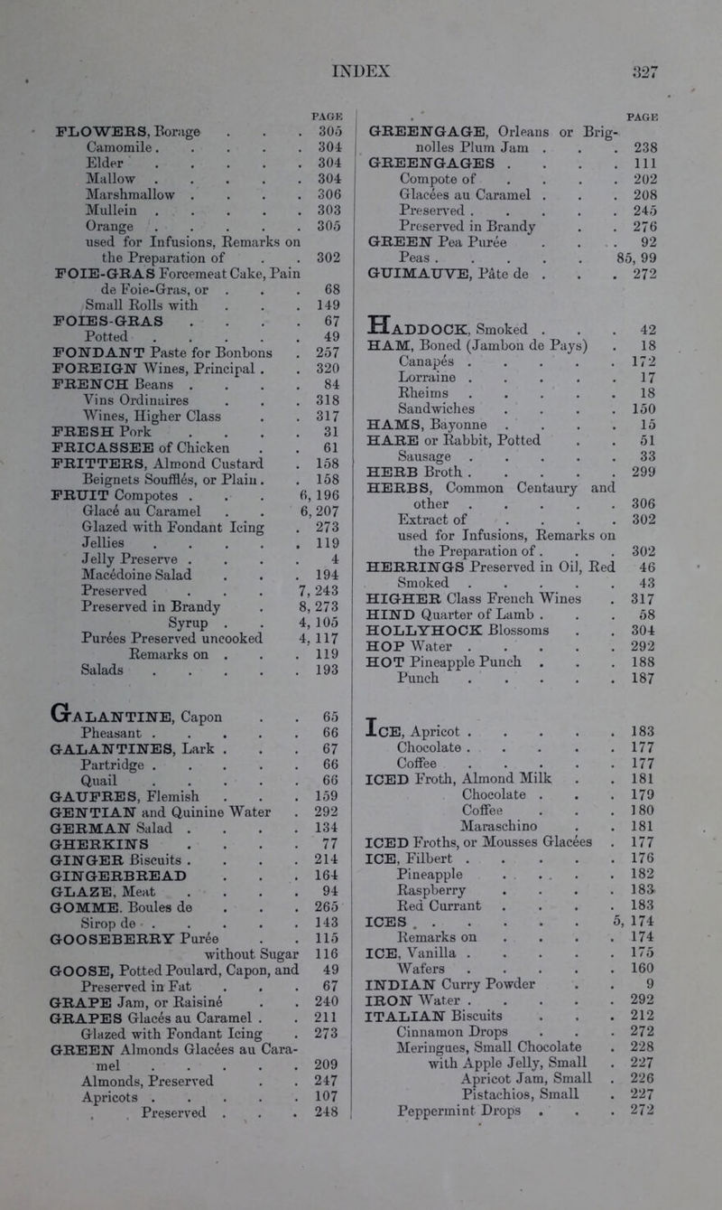 FLOWEKS, Borage PAGK . 30d Camomile.... . 304 Elder .... . 304 Mallow .... . 304 Marshmallow . . 306 Mullein . . . 303 Orange '. . 305 used for Infusions, Eemarks on the Preparation of . 302 FOIE-GRAS Forcemeat Cake, Pain de Foie-Gras, or . . 68 Small Rolls with . 149 FOIES-GRAS . 67 Potted .... . 49 FONDANT Paste for Bonbons . 257 FOREIGN Wines, Principal . . 320 FRENCH Beans . . 84 Vins Ordinaires . 318 Wines, Higher Class . 317 FRESH Pork . 31 FRICASSEE of Chicken . 61 FRITTERS, Almond Custard . 158 Beignets Souffles, or Plain. . 158 FRUIT Compotes . 6, 196 Glac6 au Caramel 6,207 Glazed with Fondant Icing . 273 Jellies .... . 119 Jelly Preserve . 4 Macedoine Salad . 194 Preserved 7, 243 Preserved in Brandy 8, 273 Syrup . 4, 105 Purees Preserved uncooked 4, 117 Remarks on . . 119 Salads .... . 193 Galantine, Capon . 65 Pheasant .... . 66 GALANTINES, Lark . . 67 Partridge .... 66 Quail .... . 66 GAUFRES, Flemish . 159 GENTIAN and Quinine Water . 292 GERMAN Salad . . 134 GHERKINS . 77 GINGER Biscuits . . 214 GINGERBREAD . 164 GLAZE, Meat . 94 GOMME. Boules de . 265 Sirop de • . . 143 GOOSEBERRY Puree . 115 without Sugar 116 GOOSE, Potted Poulard, Capon, and 49 Preserved in Fat . 67 GRAPE Jam, or Raisine . 240 GRAPES Glaces au Caramel . . 211 Glazed with Fondant Icing . 273 GREEN Almonds Glacees au Cara- mel .... . 209 Almonds, Preserved . 247 Apricots .... . 107 , . Preserved . . 248 . PAGE GREENGAGE, Orleans or Brig- nolles Plum Jam . . 238 GREENGAGES . . Ill Compote of . . . . 202 Glacees au Caramel . . 208 Preserved .... . 245 Preserved in Brandy . 276 GREEN Pea Puree . . . 92 Peas ..... 85, 99 GUIMAUVE, Pate de . . 272 Haddock, Smoked . . 42 HAM, Boned (Jainbon de Pays) 18 Canapes .... . 172 Lorraine .... . 17 Rheims . . . . 18 Sandwiches . 150 HAMS, Bayonne . 15 HARE or Rabbit, Potted 51 Sausage .... . 33 HERB Broth .... . 299 HERBS, Common Centaury and other .... . 306 Fxtract of ... . 302 used for Infusions, Remarks on the Preparation of. . 302 HERRINGS Preserved in Oil, Red 46 Smoked .... 43 HIGHER Class French Wines . 317 HIND Quarter of Lamb . . 58 HOLLYHOCK Blossoms . 304 HOP Water .... . 292 HOT Pineapple Punch . 188 Punch .... . 187 Ice, Apricot .... . 183 Chocolate . . . 177 Coffee .... . 177 ICED Froth, Almond Milk . 181 Chocolate . . 179 Coffee . 180 Maraschino . 181 ICED Froths, or Mousses Glacees . 177 ICE, Filbert .... . 176 Pineapple . 182 Raspberry . 188 Red Currant . 183 ICES 5, 174 Remarks on . . . . 174 ICE, Vanilla .... . 175 Wafers .... . 160 INDIAN Curry Powder 9 IRON Water .... . 292 ITALIAN Biscuits . 212 Cinnamon Drops . 272 Meringues, Small Chocolate . 228 with Apple Jelly, Small . 227 Apricot Jam, Small . 226 Pistachios, Small . 227 Peppermint Drops . 272