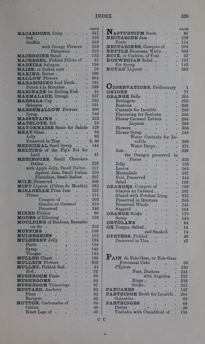 MACAROONS, Crisp . Soft . Souffles .... with Orange Flowers Pistachios MACEDOINE Salad . MACKEREL, Pickled Fillets of MADEIRA Sabayon MAIZE, or Indian corn . MAKING, Butter . MALLOW Flowers PAGE 217 216 218 219 219 132 45 190 78 309 304 Nasturtium Seeds NECTARINE Jam Puree NECTARINES, Compote of NETTLE Blossoms, White NOIX, or Cushion, of Veal NORWEGIAN Salad . Fir Syrup NOYAU Liqueur .. PAGE 81 238 114 203 303 57 133 143 283 MARINADE for Boiling Fish 44 ONIONS 77 MARMALADE, Orange • 237 ORANGE Balls .... 265 MARSALA Cup . • 185 Berlingots ^ . . . . 263 Sabayon . . 191 Bonbons ..... 258 MARSHMALLOW Flowers 306 Custards for Invalids 298 Syrup . 146 Flavouring for Bonbons 256 MASSEPAINS . . 222 Flower Caramel Tablets . 264 MATELOTE, Eel . 73 Liqueur .... 288 MAYONNAISE Sauce for Salads 128 Flowers 305 MEAT Glaze . • 94 Flower Syrup . , . ‘ . 145 Jelly . . • 93 Water Custards for In- Preserved in Tins • 3, 56 valids 299 MEDICIN AL Snail Syrup • 144 Water Drops. , 271 MELTING of the Pig’s Fat for Jam . . . . ^ . 236 _ Lard . 41 the Oranges preserved in MERINGUES, Small Chocolate Pieces .... •236 Italian . . • 228 Jelly . . 123 with Apple Jelly, Small Italian . 227 Leaves ..... 305 Apricot Jam, Small Italian 226 Marmalade .... 237 Pistachios, Small Italian 227 Peel, Preserved 245 MILK, Preserved . 308 Salad ..... 193 MINT Liqueur (Creme de Menthe) 282 ORANGIJS, Compote of 199 MIRABELLE Plum Jam . 237 Glacees au Caramel . 207 Plums . 111 Glazed with Fondant Icing 273 Compote of . 203 Preserved in Quarters 245 Glacees au Caramel 210 Preserved Whole 245 Preserved . 246 Sugared ..... 194 MIXED Pickles . . 80 ORANGE Sticks’ . 170 MODES of Filtering . 136 Svrup 140 MOULDING of Bonbons, Remarks ORTOLANS .... 64 on the : . 252 OX Tongue, Salted .... 14 MUFFINS . ■ . ■ . ■ 156 and Smoked 14 MULBERRIES . 112 OYSTERS, Pickled 46 MULBERRY Jelly ' . . 124 Preserved in Tins 47 Puree . . • • 114 Syrup • 142 Vinegar . . 144 *D MULLED Claret . • 186 i AIN de Foie-Gras, or Foie-Gras MULLEIN Flowers • 303 Forcemeat Cake 68 MULLET, Pickled Red. • 44 d’Epices 230 Red . . 72 Nuts, Duchess 231 MUSHROOM Puree . • 90 with Angelica 231 MUSHROOMS . • 96 Rings .... 232 MUSHROOM Trimmings • 97 Sticks .... 231 MUSTARD, Anchovy . . 82 PANCAKES .... 157 Plain 82 PARTRIDGE Broth for Invalids . 294 Ravigote . • 82 Galantine ..... 66 MUTTON, Carbonades of 60 PARTRIDGES .... 64 C\itlets 60 Potted . . ' . 50 Roast Legs of . . 59 Timbales with Chaudfroid of 153 U U