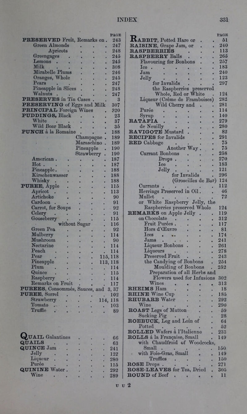 PAGE PRESERVED Fruit, Remarks on . 243 Rabbit, Potted Hare or . PACK 61 Green Almonds . 247 RAISINE, Grape Jam, or 240 Apricots . 248 RASPBERRIES 113 Greengages . 245 RASPBERRY Balls . 265 Lemons . . 245 Flavouring for Bonbons . 257 Milk . 308 Ice • . • • . 183 Mirabelle Plums . 246 Jam .... 240 Oranges, Whole . 245 Jelly .... 123 Pears . 247 for Invalids 297 Pineapple in Slices . . 248 the Raspberries preserved Walnuts . . 247 Whole, Red or White 124 PRESERVES in Tin Cases 3 Liqueur (Creme de Framboises) 282 PRESERVING of Eggs and Milk 307 Wild Cherry and . 281 PRINCIPAL Foreign Wines . 320 Puree .... 114 PUDDINGS, Black . . 23 Syrup .... 140 White . 37 RATAFIA .... 279 Wild Boar Black . 35 de Neuilly 280 PUNCH a la Romaine . . . 188 RAVIGOTE Mustard . 82 Champagne . 189 RECIPES for Invalids 291 Maraschino . 189 RED Cabbage . . 75 Pineapple . 190 Another Way . 75 Strawberry . 190 Currant Bonbons 258 American . . 187 Drops . 270 Hot .... . 187 Ice 183 Pineapple. . 188 Jelly . 121 Kirschenwasser . 188 for Invalids 296 Whisky . . 188 (Groseilles de Bar) 124 PUREE, Apple . 115 Currants .... 112 Apricot . . 113 Herrings Preserved in Oil. 46 Artichoke . 90 Mullet .... 72 Cardoon . . 91 or White Raspberry Jelly, the Carrot, for Soups 92 Raspberries preserved Whole 124 Celery . 91 REMARKS on Apple Jelly . • 119 Gooseberry . 115 on Chocolate • 312 without Sugar . 116 Fruit Purges . . • 117 Green Pea . 92 Hors d’CEuvre • 81 Mulberry . 114 Ices • 174 Mushroom . 90 Jams . . . • 241 Nectarine . 114 Liqueur Bonbons . • 261 Peach . 114 Liqueurs • 278 Pear 115,118 Preserved Fruit • 243 Pineapple 113, 118 the Candying of Bonbons • 254 Plum . 114 Moulding of Bonbons 252 Quince . 115 Preparation of all Herbs and Raspberry . 114 Flowers used for Infusions 302 Remarks on Fruit . 117 Wines , , , 313 PUREES, Consommes, Sauces, and 3, 37 RHEIMS Ham . 18 PUREE, Sorrel . . 102 RHINE Wine Cup 185 Strawberry Tomato . 114, 118 RHUBARB Water 292 . 103 Wine .... 290 Truffle . 89 ROAST Legs of Mutton 59 Sucking Pig 28 ROEBUCK, Leg and Loin of 64 Potted, . . . 52 Q,UAIL Galantines ROLLED Wafers a IMtalienno 233 . 66 ROLLS a la Francaise, Small 149 QUAILS . 63 with Chaudfroid of Woodcocks, QUINCE Jam . 241 Small .... 150 Jelly . 122 • with Foie-Gras, Small 149 Liqueur . . 280 Truffles 150 Puree . 115 ROSE Drops .... 271 QUININE Water . . 292 ROSE-LEAVES for Tea, Dried 305 Wine . 289 ROUND of Beef . 11 u u 2