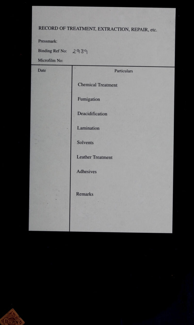 RECORD OF TREATMENT, EXTRACTION, REPAIR, etc. Pressmark: Binding Ref No: Microfilm No: Date Particulars Chemical Treatment Fumigation Deacidification Lamination Solvents Leather Treatment 1 Adhesives 1 Remarks 1