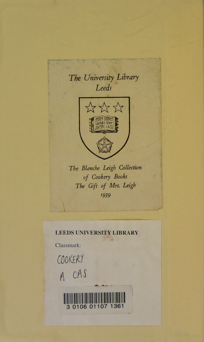 The University Library Leeds The Blanche Leigh Collection of Cookery Books The Gift of Mrs. Leigh l939 LEEDS UNIVERSITY LIBRARY Classmark: COOKED A CM