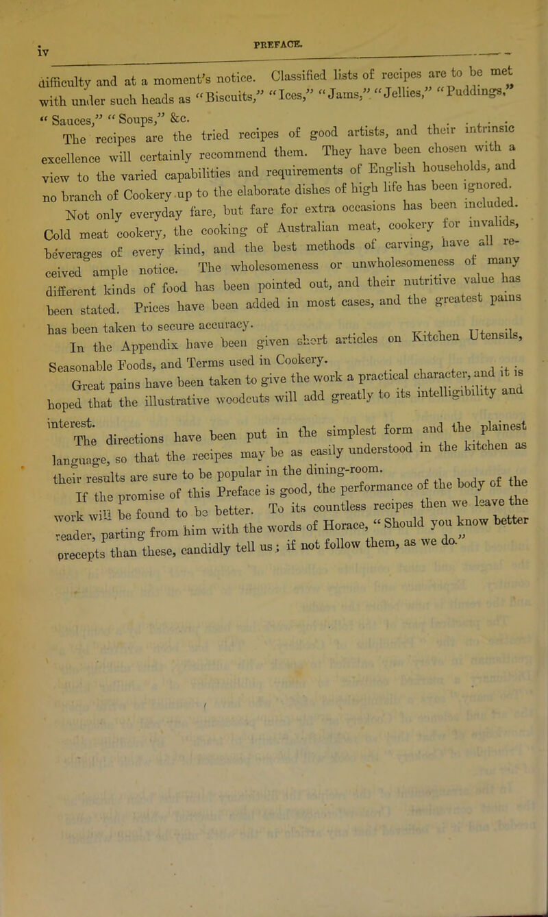 difficulty and at a moment’s notice. Classified lists of recipes are to be met with under such heads as Biscuits,” “Ices,” “Jams,” “Jellies,” “Puddings, “ Sauces,” “ Soups,” &c. . • The recipes are the tried recipes of good artists, and their intrinsic excellence will certainly recommend them. They have been chosen wi a view to the varied capabilities and requirements of English households, and no branch of Cookery .up to the elaborate dishes of high life has been ignore . Not only everyday fare, but fare for extra occasions has been included. Cold meat cookery, the cooking of Australian meat, cookery tor invalids, beverages of every kind, and the best methods of carving, have -1 ie- ceived ample notice. The wholesomeness or unwholesomeness ot^ many different kinds of food has been pointed out, and their nutritive value has been stated. Prices have been added in most cases, and the greatest pains has been taken to secure accuracy. In the Appendix have been given short articles on Kitchen Utensils, Seasonable Eoods, and Terms used in Cookery. Great pains have been taken to give the work a practical character, and hoped that the illustrative woodcuts will add greatly to its intelligibility and directions have been put in the simplest form and the plainest language, so that the recipes may be as easily understood in the kitchen as their results are sure to be popular m the dining-room. “ % it:;lot sr '£££££ w--—* “; 7 5“letter precepts than these, candrdly tell us; if not follow them, as we do.