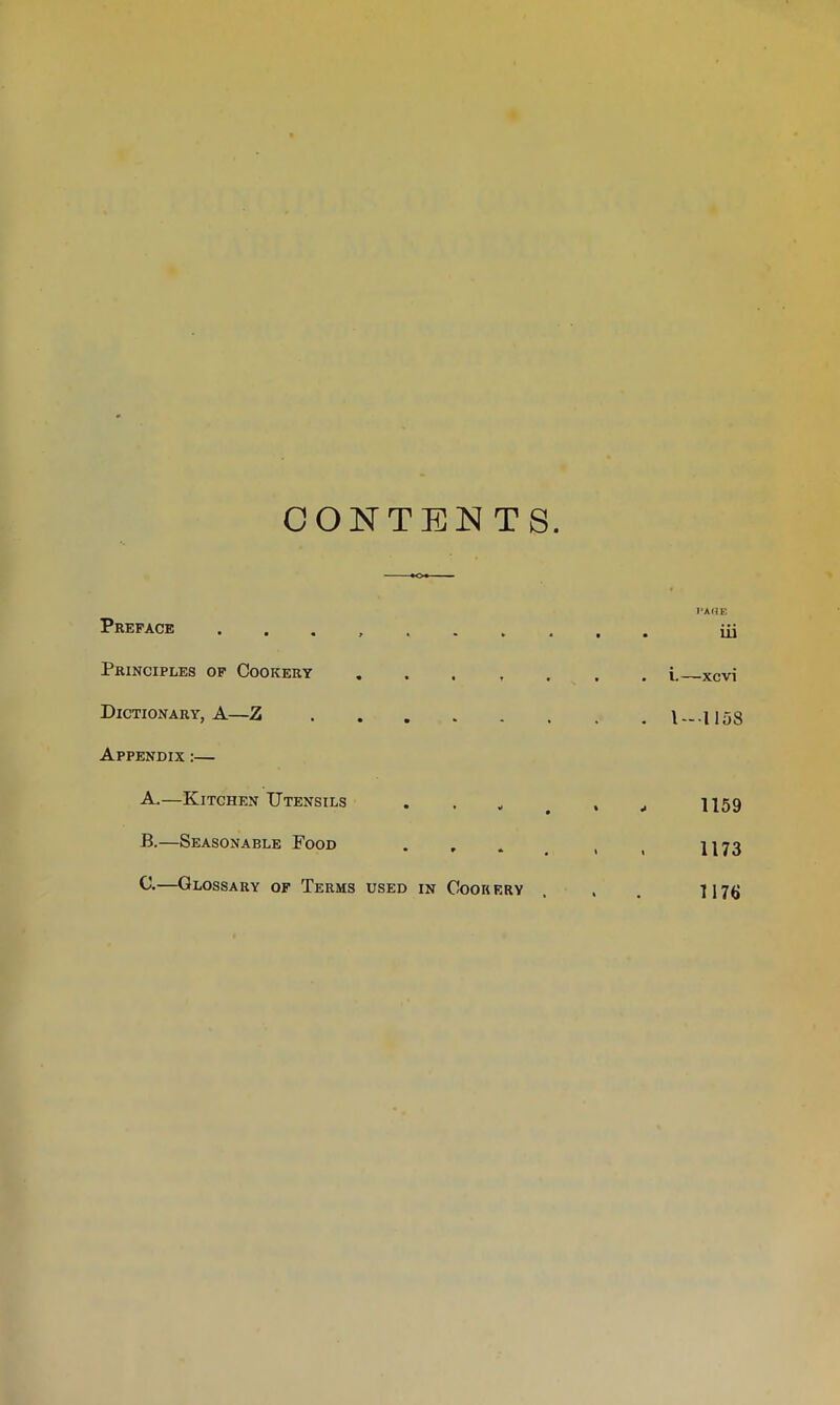 CONTENTS. Preface ....... Principles of Cookery . Dictionary, A—Z Appendix :— A. —Kitchen TJtensils . . „ B. —Seasonable Food G.—Glossary of Terms used in Cookery l-AUE . iii . i.—xcvi . 1—1158 1159 1173 1176