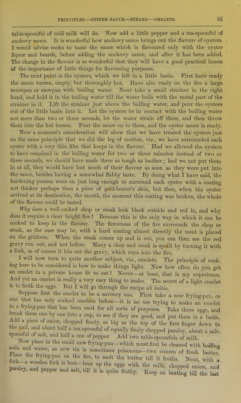 table-spoonful of cold milk will do. Now add a little pepper and a tea-spoonful ol anchovy sauce. It is wonderful Iioav anchovy sauce brings out the flavour of oysters. I would advise cooks to taste the sauce which is flavoured only with the oyster liquor and beards, before adding the anchovy sauce, and after it has been added. The change in the flavour is so wonderful that they will have a good practical lesson of the importance of little things for flavouring purposes. The next point is the oysters, which we left in a little basin. First have ready the sauce tureen, empty, but thoroughly hot. Have also ready on the fire a large saucepan or stewpan with boiling water. Next take a small strainer in the right hand, and hold it in the boiling water till the water boils with the metal part of the strainer in it. Lift the strainer just above the boiling water, and pour the oysters out of the little basin into it. Let the oysters be in contact with the boiling water not more than two or three seconds, let the water strain off them, and then throw them into the hot tureen. Pour the sauce on to them, and the oyster sauce is ready. Now a moment’s consideration will show that we have treated the oysters just on the same principle that we did the leg of mutton, viz., we have surrounded each oyster with a very thin film that keeps in the flavour. Had we allowed the oysters to have remained in the boiling water for two or three minutes instead of two or three seconds, we should have made them as tough as leather; had we not put them in at all, they would have lost much of their flavour as soon as they were put into the sauce, besides having a somewhat flabby taste. By doing what I have said, the hardening process went on just long enough to surround each oyster with a coating not thicker perhaps than a piece of gold-beater’s skin, but then, when the oyster arrived at its destination, the mouth, the moment this coating was broken, the whole of the flavour could be tasted. Why does a well-cooked chop or steak look black outside and red in, and why does it require a clear bright fire 1 Because this is the only way in which it can be cooked to keep in the flavour. The fierceness of the fire surrounds the chop or steak, as the case may be, with a hard coating almost directly the meat is placed on the gridiron. When the steak comes up and is cut, you can then see the red giavy run out, and not before. Many a chop and steak is spoilt by turning it with a fork, as of course it lets out the gravy, which runs into the fire. I will now turn to quite another subject, viz., omelets. The principle of cook- ing here to be considered is how to make things light. Now how often do you get an omelet in a private house fit to eat 1 Never—at least, that is my experience. And yet an omelet is really a very easy thing to make. The secret of a light omelet is to froth the eggs. But I will go through the recipe cib initio. Suppose first the omelet to be a savoury one. First take a new frying-pan, or one that has only cooked omelets before—it is no use trying to make an omelet in a frying-pan that has been used for all sorts of purposes. Take three eggs, and n-eak them one by one into a cup, to see if they are good, and put them in a basin. Add a piece of onion, chopped finely, as big as the top of the first finder down to the nail and about half a tea-spoonful of equally finely chopped parsley, about a salt- poonful of salt, and half a one of pepper. Add two table-spoonfuls of milk. Now place in the small new frying-pan—which must first be cleaned with boilmcr p, a a*d ™te1’’ “ n6W 18 somcfcimcs Poisonous—two ounces of fresh butter! lace the frying-pan on the fire, to melt the butter till it froths. Next, with a i a wooden fork is best—beat up the eggs with the milk, chopped onion and paisley, and popper and salt, till it is quite frothy. Keep on heating till the- last