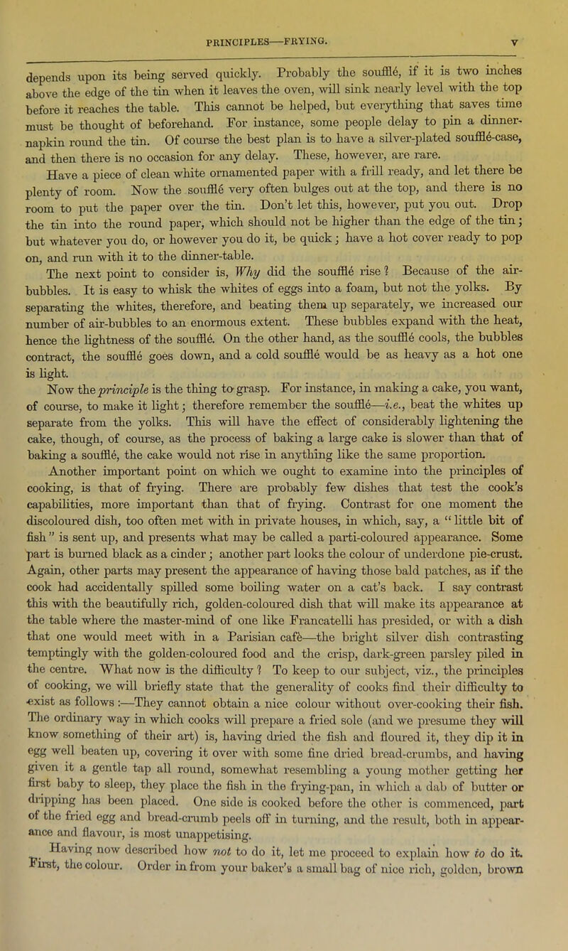 depends upon its being served quickly. Probably the souffld, if it is two inches above the edge of the tin when it leaves the oven, will sink nearly level with the top before it reaches the table. This cannot be helped, but everything that saves time must be thought of beforehand. For instance, some people delay to pin a dinner- napkin round the tin. Of course the best plan is to have a silver-plated souffl4-case, and then there is no occasion for any delay. These, however, are rare. Have a piece of clean white ornamented paper with a frill ready, and let there be plenty of room. Now the souffle very often bulges out at the top, and there is no room to put the paper over the tin. Don’t let this, however, put you out. Drop the tin into the round paper, which should not be higher than the edge of the tin; but whatever you do, or however you do it, be quick; have a hot cover ready to pop on, and run with it to the dinner-table. The next point to consider is, Why did the souffle rise ? Because of the air- bubbles. It is easy to whisk the whites of eggs into a foam, but not the yolks. By separating the whites, therefore, and beating them up separately, we increased our number of air-bubbles to an enormous extent. These bubbles expand with the heat, hence the lightness of the souffle. On the other hand, as the souffle cools, the bubbles contract, the souffle goes down, and a cold souffle would be as heavy as a hot one is light. Now the principle is the thing to- grasp. For instance, in making a cake, you want, of course, to make it light; therefore remember the souffle—i.e., beat the whites up separate from the yolks. This will have the effect of considerably lightening the cake, though, of course, as the process of baking a large cake is slower than that of baking a souffle, the cake would not rise in anything like the same proportion. Another important point on which we ought to examine into the principles of cooking, is that of frying. There are probably few dishes that test the cook’s capabilities, more important than that of frying. Contrast for one moment the discoloured dish, too often met with in private houses, in which, say, a “ little bit of fish ” is sent up, and presents what may be called a parti-coloured appearance. Some part is burned black as a cinder; another part looks the colour of underdone pie-crust. Again, other parts may present the appearance of having those bald patches, as if the cook had accidentally spilled some boiling water on a cat’s back. I say contrast this with the beautifully rich, golden-coloured dish that will make its appearance at the table where the master-mind of one like Francatelli has presided, or with a dish that one would meet with in a Parisian caff—the bright silver dish contrasting temptingly with the golden-coloured food and the crisp, dark-green parsley piled in the centre. What now is the difficulty! To keep to our subject, viz., the principles of cooking, we will briefly state that the generality of cooks find their difficulty to exist as follows :—They cannot obtain a nice colour without over-cooking their fish. The ordinary way in which cooks will prepare a fried sole (and we presume they will know something of their art) is, having dried the fish and floured it, they dip it in egg well beaten up, covering it over with some fine dried bread-crumbs, and having given it a gentle tap all round, somewhat resembling a young mother getting her first baby to sleep, they place the fish in the frying-pan, in which a dab of butter or dripping has been placed. One side is cooked before the other is commenced, part of the fried egg and bread-crumb peels off in turning, and the result, both in appear- ance and flavour, is most unappetising. Having now described how not to do it, let me proceed to explain how to do it. irst, the colour. Order in from your baker’s a small bag of nice rich, golden, brown