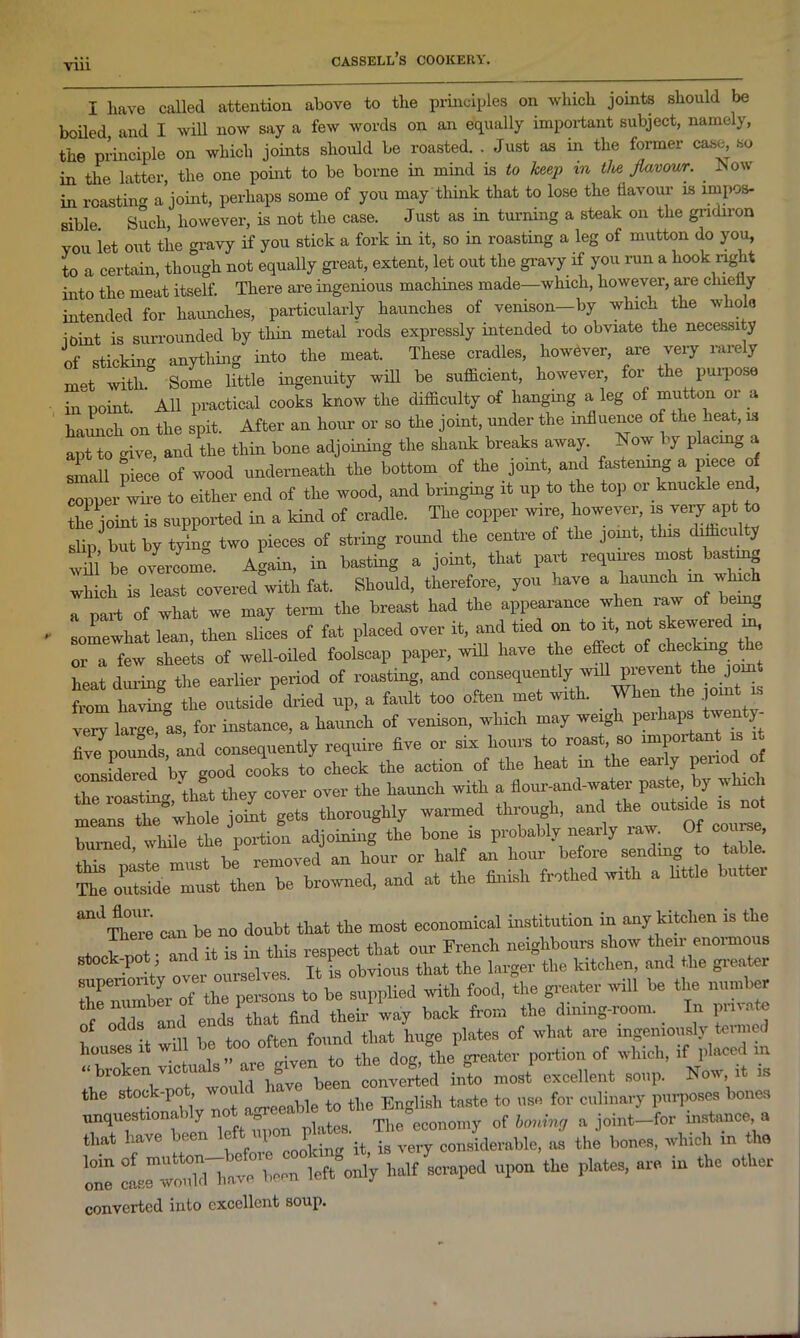 I have called attention above to the principles on which joints should be boiled and I will now say a few words on an equally important subject, namely, the principle on which joints should be roasted. . Just as in the former case so in the latter, the one point to be borne in mind is to keep m the flavour. . ^ow in roasting a joint, perhaps some of you may think that to lose the flavour is impos- sible Such, however, is not the case. Just as in turning a steak on the gridiron you let out the gravy if you stick a fork in it, so in roasting a leg of mutton do you, to a certain, though not equally great, extent, let out the gravy if you run a hook right into the meat itself. There are ingenious machines made—which, however, are chiefly intended for haunches, particularly haunches of venison-by which the whole ioint is surrounded by thin metal rods expressly intended to obviate the necessity of sticking anything into the meat. These cradles, however, are very rarely met with. Some little ingenuity will be sufficient, however, for the purpose in point All practical cooks know the difficulty of hanging a leg of mutton or a haunch on the spit. After an hour or so the joint, under the influence of the neat, is apt to give, and the thin bone adjoining the shank breaks away Now by placing a small piece of wood underneath the bottom of the joint, and fastening a piece of copper wire to either end of the wood, and bringing it up to the top or knuckle end, the joint is supported in a kind of cradle. The copper wire however, is very apt to slip but by tying two pieces of string round the centre of the joint, this difficulty tm be o/ercome. Again, in basting a joint, that part requires most basting which is least covered with fat. Should, therefore, you have a haunch m hich a part of what we may term the breast had the appearance when raw of being somewhat lean, then slices of fat placed over it, and tied on to it, not skewered m, or a few sheets of well-oiled foolscap paper, will have the effect of checking t e heat during the earlier period of roasting, and consequently will prevent the join from having the outside dried up, a fault too often met with. When the joint is very large, as, for instance, a haunch of venison, which may weigh perhaps ven y five pounds and consequently require five or six hours to roast, so important is it tZldZt bv good cooks to check the action of the heat m the early period o the roastin'* ‘thft they cover over the haunch with a flour-and-water paste, by wh means the°whole joint gets thoroughly warmed through, and^[ ^ Wed, to table! The outeide'must then be browned, and at the finish frothed with a little butter ^There can be no doubt that the most economical institution in any kitchen is the ! , o •, • • t]lis reSpect that our French neighbours show their enormous over oldvtT It robins that the larger the kitchen, and the greater Zirl of tho Ills to be supplied with food, the greater will be the number the numoe 1 finfl tjieir wav back from the dining-room. In pnvate hles it wifi 1 found that huge platas of what are ingeniously houses • +0 the dog, the greater portion of which, if placed in «broken vie ua s a ^ been converted into most excellent soup. Now, it is the stoc -po , w tQ the Englisb taste to use for culinary purposes bones unquestiona > y platea. The economy of boning a joint—for instance, a that have been left-til 1 ^ .g consider&ble, as the bones, which in the lZ been left°only half scraped upon the plates, are in the other converted into excellent soup.
