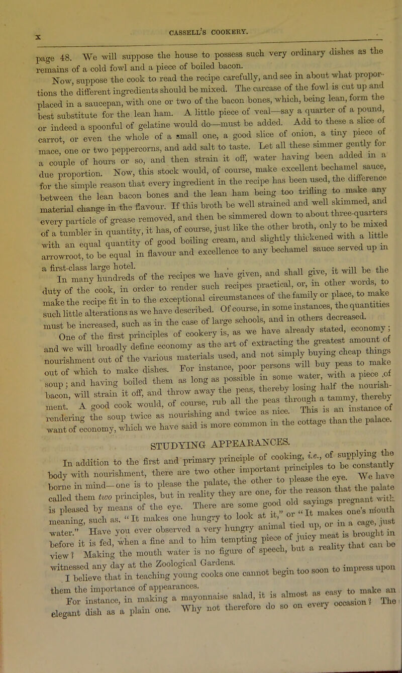 page 48. We will suppose the house to possess such very ordinary dishes as the remains of a cold fowl and a piece of boiled bacon. . Now suppose the cook to read the recipe carefully, and see in about what propor- tions the different ingredients should be mixed. The carcase of the forvl is cut up an placed in a saucepan, with one or two of the bacon bones, which, bemg lean form the best substitute for the lean ham. A little piece of veal-say a quarter of a pound or indeed a spoonful of gelatine would do—must be added. Add to these a slice o carrot, or even the whole of a small one, a good slice of onion, a tuiy piece of mace, one or two peppercorns, and add salt to taste. Let all these simmer gently for a couple of hours or so, and then strain it off, water having been added m a due proportion. Now, this stock would, of course, make excellent bechamel sauce, for the simple reason that every ingredient in the recipe lias been used, the between the lean bacon bones and the lean ham being too tiiilmg . mlrS change in the favour. If this broth be well strained and well skimmed and every particle of grease removed, and then be simmered down arrowroot, to be equal in flavour and excellence to any bechamel sauce served up m a first-class large hotel. . . , n • -n -up +i1P In many hundreds of the recipes we have given, and shall gi e, duty of the cook in order to render such recipes practical, or, m o ler woics, make the recipe fit in to the exceptional circumstances of the family or place, to ma “t 1 ttLXretions as we have described. Of course, in some instances the quantities must be increased, such as in the case o, large schools and “Imy ; One of the first principles of cookery is, as we have already stated, economi STUDYING APPEARANCES. In addition to the first and primary principle of cooking, te'cinTttmtly body with nourishment, there are two other impoi an pn p have borne in mind-one is to please the palate, the other ^ called them two principles, but m reality they aie on , • regnailt with is pleased by means of the eye. There are some good niouth meaning, such as, “It makes one hungry to look at it,°\“ ™ * ft cage, just water.” Have you ever observed a very hungry annua 1 ^ .g broug]lt in before it is fed, when a fine and to him tempting piece y ^ cau bo view 1 Making the mouth water is no figure of speech, witnessed any day at the Zoological Gauluis. impress upon I believe that in teaching young cooks one cannot begin too soon them the importance of appearances. . , . sy to make an For instance, in making » mayonnaise salad, it is almost, Tbe elegant dish as a plain one. Why not therefore do so on every occas