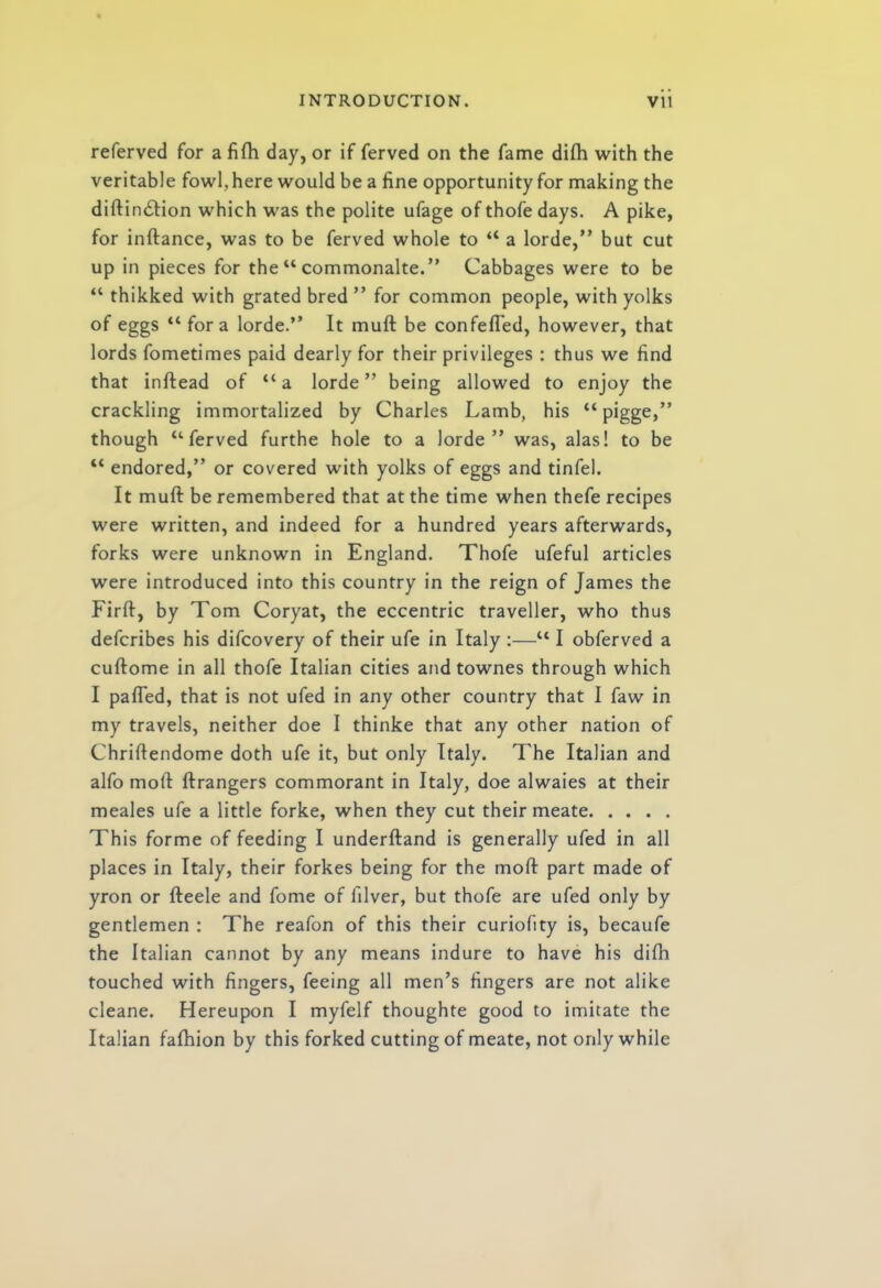 referved for a fifh day, or if ferved on the fame difh with the veritable fowl, here would be a fine opportunity for making the diftin<5tion which was the polite ufage of thofe days. A pike, for inftance, was to be ferved whole to “ a lorde,” but cut up in pieces for the “ commonalte.” Cabbages were to be “ thikked with grated bred ” for common people, with yolks of eggs “ fora lorde.” It muft be confefled, however, that lords fometimes paid dearly for their privileges : thus we find that inftead of “a lorde” being allowed to enjoy the crackling immortalized by Charles Lamb, his “pigge,” though ‘‘ferved furthe hole to a lorde” was, alas! to be “ endored,” or covered with yolks of eggs and tinfel. It muft be remembered that at the time when thefe recipes were written, and indeed for a hundred years afterwards, forks were unknown in England. Thofe ufeful articles were introduced into this country in the reign of James the Firft, by Tom Coryat, the eccentric traveller, who thus defcribes his difcovery of their ufe in Italy :—“ I obferved a cuftome in all thofe Italian cities andtownes through which I pafled, that is not ufed in any other country that I faw in my travels, neither doe I thinke that any other nation of Chriftendome doth ufe it, but only Italy. The Italian and alfo moll ftrangers commorant in Italy, doe alwaies at their meales ufe a little forke, when they cut their meate This forme of feeding I underftand is generally ufed in all places in Italy, their forkes being for the moft part made of yron or fteele and fome of filver, but thofe are ufed only by gentlemen : The reafon of this their curiofity is, becaufe the Italian cannot by any means indure to have his difh touched with fingers, feeing all men’s fingers are not alike cleane. Hereupon I myfelf thoughte good to imitate the Italian fafhion by this forked cutting of meate, not only while