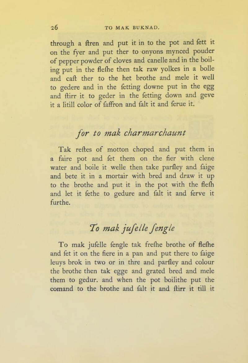 through a ftren and put it in to the pot and fett it on the fyer and put ther to onyons mynced pouder of pepper powder of cloves and canelle and in the boil- ing put in the flefhe then tak raw yolkes in a bolle and call ther to the het brothe and mele it well to gedere and in the fetting downe put in the egg and ftirr it to geder in the fetting down and geve it a litill color of faffron and fait it and ferue it. for to mak charmarchaunt Tak reftes of motton choped and put them in a faire pot and fet them on the her with clene water and boile it welle then take parfley and faige and bete it in a mortair with bred and draw it up to the brothe and put it in the pot with the flefh and let it fethe to gedure and fait it and ferve it furthe. 7o mak jufelle fengle To mak jufelle fengle tak frefhe brothe of flefhe and fet it on the fiere in a pan and put there to faige leuys brok in two or in thre and parfley and colour the brothe then tak egge and grated bred and mele them to gedur. and when the pot boilithe put the comand to the brothe and fait it and ftirr it till it