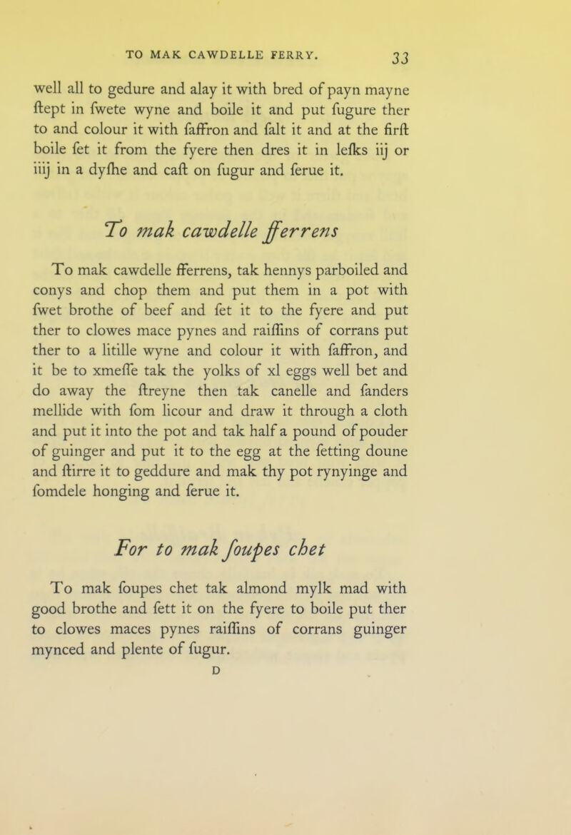 well all to gedure and alay it with bred of payn mayne ftept in fwete wyne and boile it and put fugure ther to and colour it with faffron and fait it and at the firft boile fet it from the fyere then dres it in lefks iij or iiij in a dyfhe and call on fugur and feme it. To mak cawdelle fferrens To mak cawdelle fferrens, tak hennys parboiled and conys and chop them and put them in a pot with fwet brothe of beef and fet it to the fyere and put ther to clowes mace pynes and raiflins of corrans put ther to a litille wyne and colour it with faffron, and it be to xmeffe tak the yolks of xl eggs well bet and do away the ftreyne then tak canelle and fanders mellide with fom licour and draw it through a cloth and put it into the pot and tak half a pound of pouder of guinger and put it to the egg at the fetting doune and ftirre it to geddure and mak thy pot rynyinge and fomdele honging and feme it. To mak foupes chet tak almond mylk mad with good brothe and fett it on the fyere to boile put ther to clowes maces pynes raiflins of corrans guinger mynced and plente of fugur. D