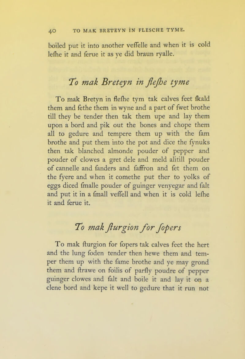 boiled put it into another vefTelle and when it is cold lelhe it and ferue it as ye did braun ryalle. To mak Breteyn in flejhe tyme To mak Bretyn in flefhe tym tak calves feet (kald them and fethe them in wyne and a part of fwet brothe till they be tender then tak them upe and lay them upon a bord and pik out the bones and chope them all to gedure and tempere them up with the fam brothe and put them into the pot and dice the fynuks then tak blanched almonde pouder of pepper and pouder of clowes a gret dele and meld alitill pouder of cannelle and fanders and faffron and fet them on the fyere and when it comethe put ther to yolks of eggs diced fmalle pouder of guinger venyegar and fait and put it in a fmall velfell and when it is cold lefhe it and ferue it. To ?nak Jlurgio?2 for fopers To mak fturgion for fopers tak calves feet the hert and the lung foden tender then hewe them and tem- per them up with the fame brothe and ye may grond them and ftrawe on foilis of parfly poudre of pepper guinger clowes and fait and boile it and lay it on a clene bord and kepe it well to gedure that it run not