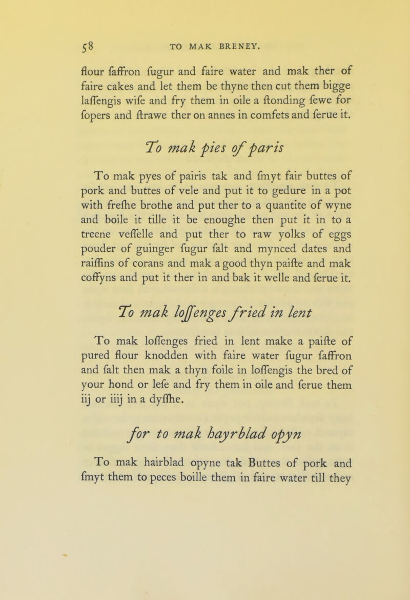 flour faffron fugur and faire water and mak ther of faire cakes and let them be thyne then cut them bigge laflengis wife and fry them in oile a ftonding fewe for fopers and ftrawe ther on annes in comfets and ferue it. To mak pies of paris To mak pyes of pairis tak and fmyt fair buttes of pork and buttes of vele and put it to gedure in a pot with frefhe brothe and put ther to a quantite of wyne and boile it tille it be enoughe then put it in to a treene veflelle and put ther to raw yolks of eggs pouder of guinger fugur fait and mynced dates and raiflins of corans and mak a good thyn paifte and mak coffyns and put it ther in and bak it welle and ferue it. To mak loffenges fried in lent To mak loflenges fried in lent make a paifte of pured flour knodden with faire water fugur fafFron and fait then mak a thyn foile in loflengis the bred of your hond or lefe and fry them in oile and ferue them iij or iiij in a dyflhe. for to mak hayrblad opyn To mak hairblad opyne tak Buttes of pork and fmyt them to peces boille them in faire water till they