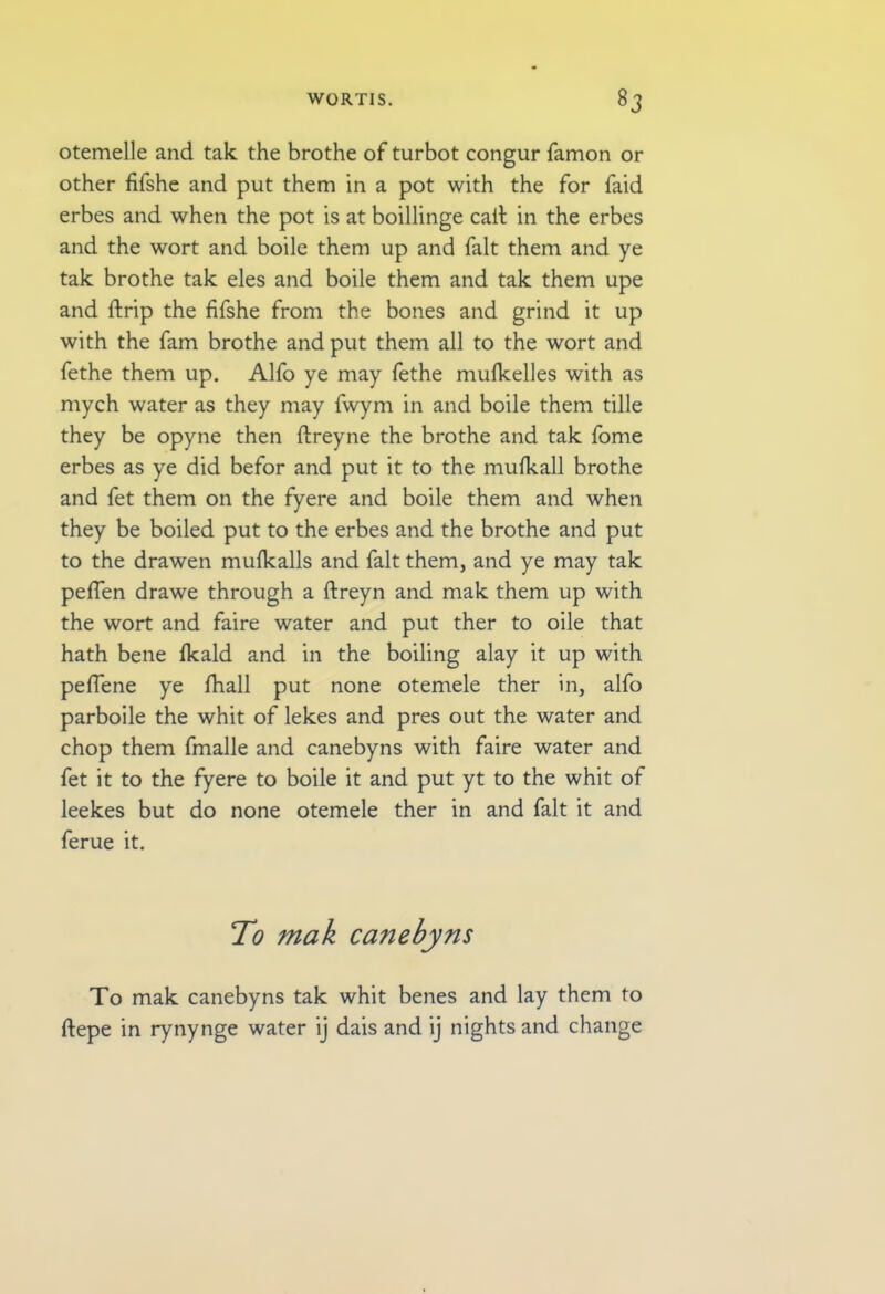 otemelle and tak the brothe of turbot congur famon or other fifshe and put them in a pot with the for faid erbes and when the pot is at boillinge call in the erbes and the wort and boile them up and fait them and ye tak brothe tak eles and boile them and tak them upe and ftrip the fifshe from the bones and grind it up with the fam brothe and put them all to the wort and fethe them up. Alfo ye may fethe mulkelles with as mych water as they may fwym in and boile them tille they be opyne then ftreyne the brothe and tak fome erbes as ye did befor and put it to the mufkall brothe and fet them on the fyere and boile them and when they be boiled put to the erbes and the brothe and put to the drawen mufkalls and fait them, and ye may tak pefien drawe through a ftreyn and mak them up with the wort and faire water and put ther to oile that hath bene (kald and in the boiling alay it up with pefiene ye fhall put none otemele ther in, alfo parboile the whit of lekes and pres out the water and chop them fmalle and canebyns with faire water and fet it to the fyere to boile it and put yt to the whit of leekes but do none otemele ther in and fait it and ferue it. To mak canebyns To mak canebyns tak whit benes and lay them to ftepe in rynynge water ij dais and ij nights and change