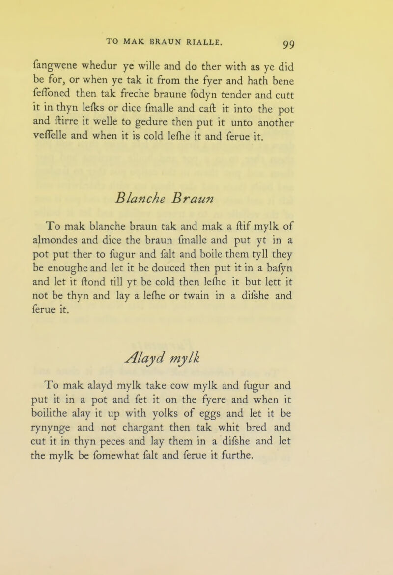 fangwene whedur ye wille and do ther with as ye did be for, or when ye tak it from the fyer and hath bene fefloned then tak freche braune fodyn tender and cutt it in thyn lefks or dice fmalle and caft it into the pot and ftirre it welle to gedure then put it unto another veflelle and when it is cold lefhe it and ferue it. Blanche Braun To mak blanche braun tak and mak a ftif mylk of almondes and dice the braun fmalle and put yt in a pot put ther to fugur and fait and boile them tyll they be enoughe and let it be douced then put it in a bafyn and let it ftond till yt be cold then lefhe it but lett it not be thyn and lay a lefhe or twain in a difshe and ferue it. To mak alayd mylk take cow mylk and fugur and put it in a pot and fet it on the fyere and when it boilithe alay it up with yolks of eggs and let it be rynynge and not chargant then tak whit bred and cut it in thyn peces and lay them in a difshe and let the mylk be fomewhat fait and ferue it furthe.