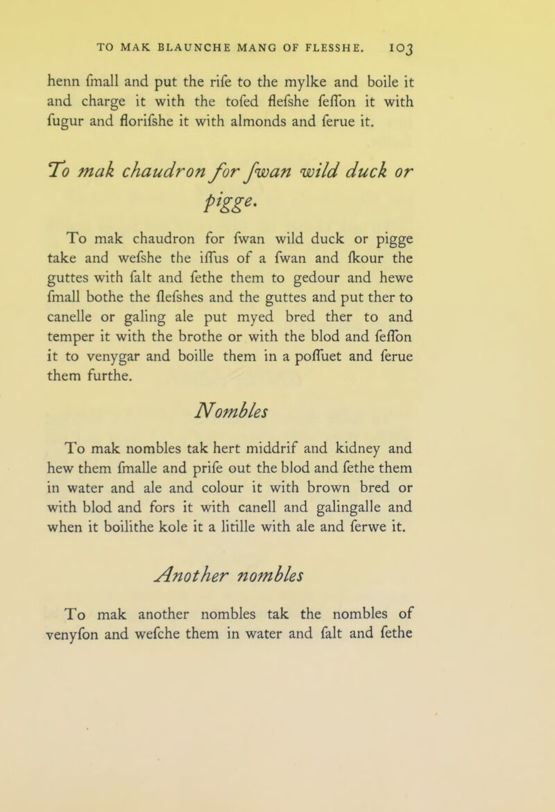 henn fmall and put the rife to the mylke and boile it and charge it with the tofed flefshe fefl'on it with fugur and florifshe it with almonds and ferue it. To mak chaudron for fwan wild duck or pigge. To mak chaudron for fwan wild duck or pigge take and wefshe the iffus of a fwan and Ikour the guttes with fait and fethe them to gedour and hewe fmall bothe the ilefshes and the guttes and put ther to canelle or galing ale put myed bred ther to and temper it with the brothe or with the blod and feflbn it to venygar and boille them in a pofluet and ferue them furthe. Nombles To mak nombles tak hert middrif and kidney and hew them fmalle and prife out the blod and fethe them in water and ale and colour it with brown bred or with blod and fors it with canell and galingalle and when it boilithe kole it a litille with ale and ferwe it. Another nombles To mak another nombles tak the nombles of venyfon and wefche them in water and fait and fethe