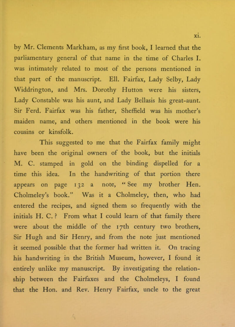 by Mr. Clements Markham, as my first book, I learned that the parliamentary general of that name in the time of Charles I. was intimately related to most of the persons mentioned in that part of the manuscript. Ell. Fairfax, Lady Selby, Lady Widdrington, and Mrs. Dorothy Hutton were his sisters, Lady Constable was his aunt, and Lady Bellasis his great-aunt. Sir Ferd. Fairfax was his father, Sheffield was his mother’s maiden name, and others mentioned in the book were his cousins or kinsfolk. This suggested to me that the Fairfax family might have been the original owners of the book, but the initials M. C. stamped in gold on the binding dispelled for a time this idea. In the handwriting of that portion there appears on page 132 a note, “ See my brother Hen. Cholmeley’s book.” Was it a Cholmeley, then, who had entered the recipes, and signed them so frequently with the initials H. C. ? From what I could learn of that family there were about the middle of the 17th century two brothers. Sir Hugh and Sir Henry, and from the note just mentioned it seemed possible that the former had written it. On tracing his handwriting in the British Museum, however, I found it entirely unlike my manuscript. By investigating the relation- ship between the Fairfaxes and the Cholmeleys, I found that the Hon. and Rev. Henry Fairfax, uncle to the great