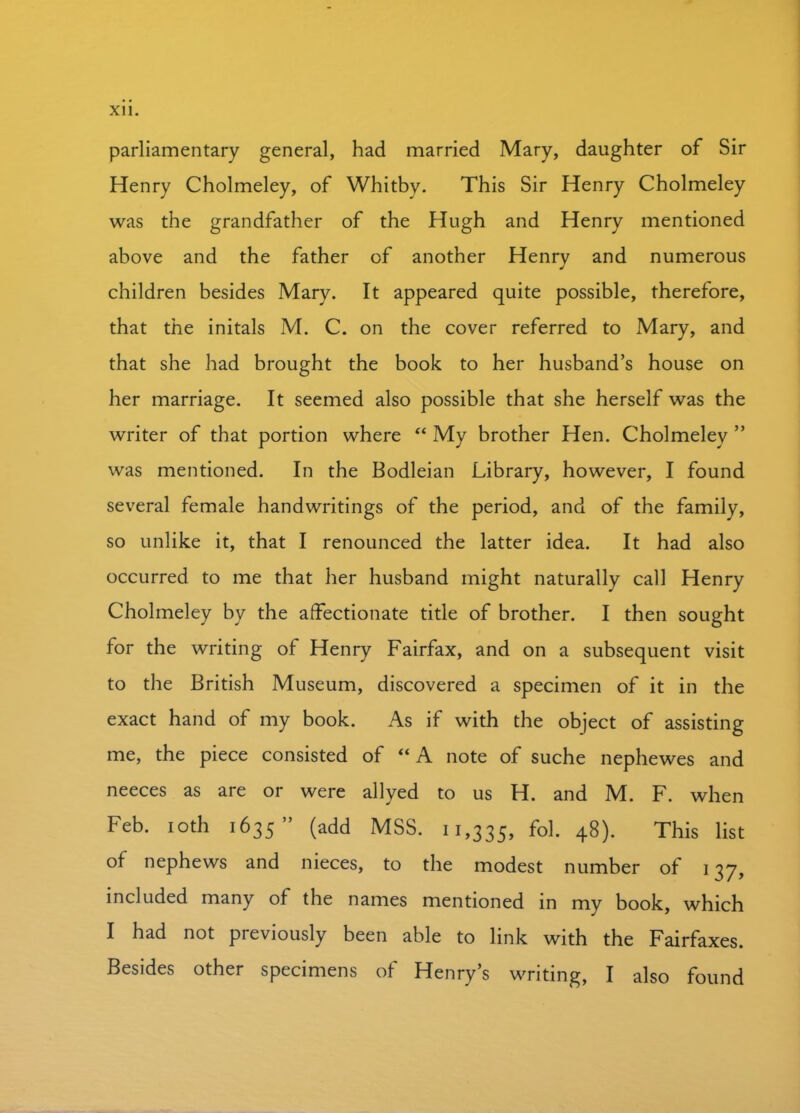 parliamentary general, had married Mary, daughter of Sir Henry Cholmeley, of Whitby. This Sir Henry Cholmeley was the grandfather of the Hugh and Henry mentioned above and the father of another Henry and numerous children besides Mary. It appeared quite possible, therefore, that the initals M. C. on the cover referred to Mary, and that she had brought the book to her husband’s house on her marriage. It seemed also possible that she herself was the writer of that portion where “ My brother Hen. Cholmeley ” was mentioned. In the Bodleian Library, however, I found several female handwritings of the period, and of the family, so unlike it, that I renounced the latter idea. It had also occurred to me that her husband might naturally call Henry Cholmeley by the affectionate title of brother. I then sought for the writing of Henry Fairfax, and on a subsequent visit to the British Museum, discovered a specimen of it in the exact hand of my book. As if with the object of assisting me, the piece consisted of “ A note of suche nephewes and neeces as are or were allyed to us H. and M. F. when Feb. ioth 1635” (add MSS. 11,335, fo1- 48). This list of nephews and nieces, to the modest number of 137, included many of the names mentioned in my book, which I had not previously been able to link with the Fairfaxes. Besides other specimens of Henry’s writing, I also found