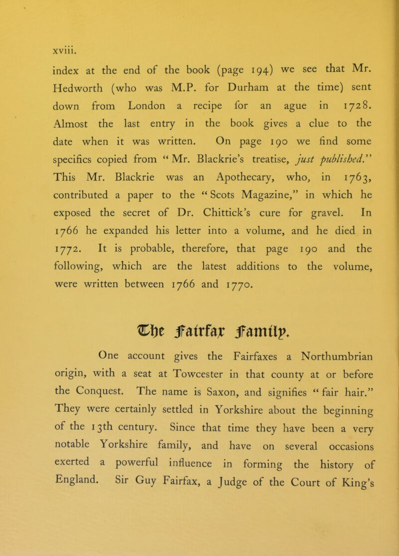 index at the end of the book (page 194) we see that Mr. Hedworth (who was M.P. for Durham at the time) sent down from London a recipe for an ague in 1728. Almost the last entry in the book gives a clue to the date when it was written. On page 190 we find some specifics copied from “Mr. Blackrie’s treatise, just published.” This Mr. Blackrie was an Apothecary, who, in 1763, contributed a paper to the “ Scots Magazine,” in which he exposed the secret of Dr. Chittick’s cure for gravel. In 1766 he expanded his letter into a volume, and he died in 1772. It is probable, therefore, that page 190 and the following, which are the latest additions to the volume, were written between 1766 and 1770. jfatrfar jfamtlp. One account gives the Fairfaxes a Northumbrian origin, with a seat at Towcester in that county at or before the Conquest. The name is Saxon, and signifies “ fair hair.” They were certainly settled in Yorkshire about the beginning of the 13th century. Since that time they have been a very notable Yorkshire family, and have on several occasions exerted a powerful influence in forming the history of England. Sir Guy Fairfax, a Judge of the Court of King’s