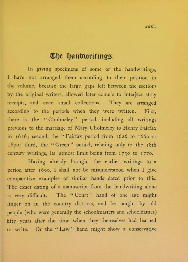 Ct)e i^anfitorttings. In giving specimens of some of the handwritings, I have not arranged them according to their position in the volume, because the large gaps left between the sections by the original writers, allowed later comers to interject stray receipts, and even small collections. They are arranged according to the periods when they were written. First, there is the “ Cholmeley ” period, including all writings previous to the marriage of Mary Cholmeley to Henry Fairfax in 1626; second, the “Fairfax period from 1626 to 1660 or 1670; third, the “Green” period, relating only to the 18th century writings, its utmost limit being from 1730 to 1770. Having already brought the earlier writings to a period after 1600, I shall not be misunderstood when I give comparative examples of similar hands dated prior to this. The exact dating of a manuscript from the handwriting alone is very difficult. The “ Court ” hand of one age might linger on in the country districts, and be taught by old people (who were generally the schoolmasters and schooldames) fifty years after the time when they themselves had learned to write. Or the “ Law ” hand might show a conservative