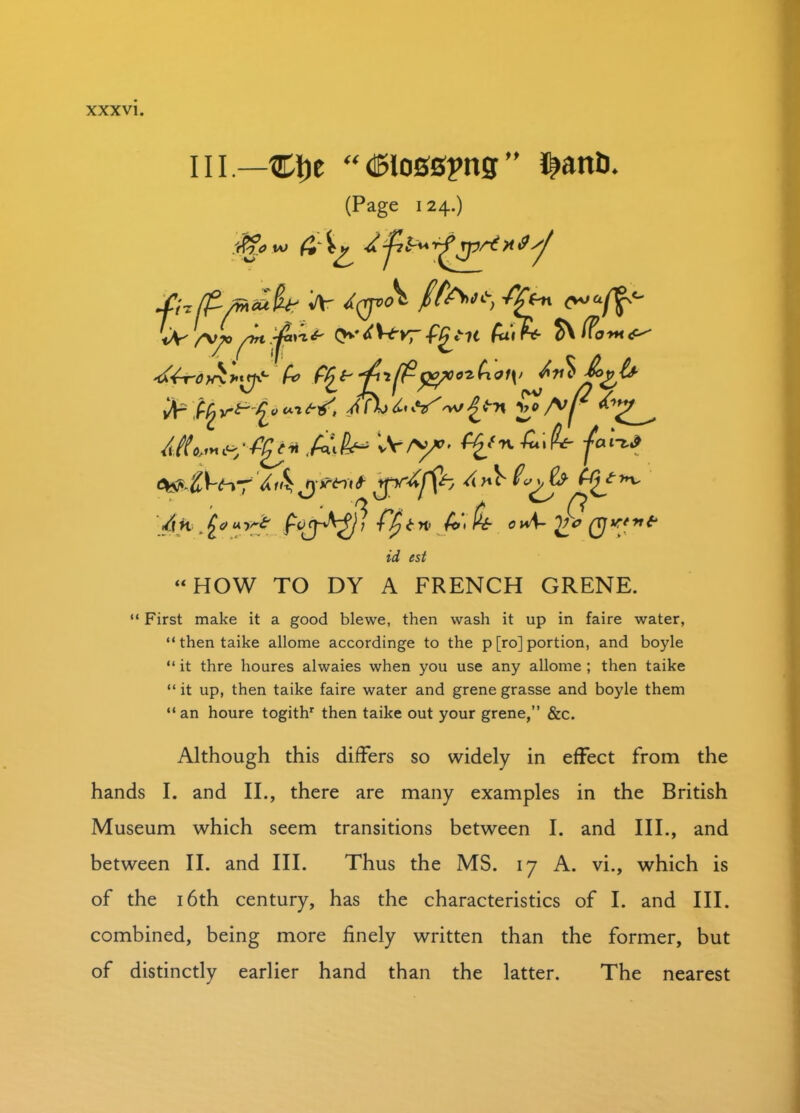 ill.—CDe “^losspng” $anth (Page 124.) ffiow & 4t jit'”T^JPr*)jdsj A' ^(JP^ /$W, ffen ^a/^° tV/-v^>0?£ltvrfQtit fak £> f/^popeo*hoi\> Av* &>gl* ^V'^'^L°u’l^^/> &*r*>2p^j ^ /*»&•’ ■A'/>*’- ^.-‘••■^'^ ■fa',~t* jyiftnt *pr^ffc /\H .£<?u tn> ^ ^ c id est “HOW TO DY A FRENCH GRENE. “ First make it a good blewe, then wash it up in faire water, “ then taike allome accordinge to the p [ro] portion, and boyle “ it thre houres alwaies when you use any allome ; then taike “it up, then taike faire water and grenegrasse and boyle them “ an houre togithr then taike out your grene,” &c. Although this differs so widely in effect from the hands I. and II., there are many examples in the British Museum which seem transitions between I. and III., and between II. and III. Thus the MS. 17 A. vi., which is of the 16th century, has the characteristics of I. and III. combined, being more finely written than the former, but of distinctly earlier hand than the latter. The nearest