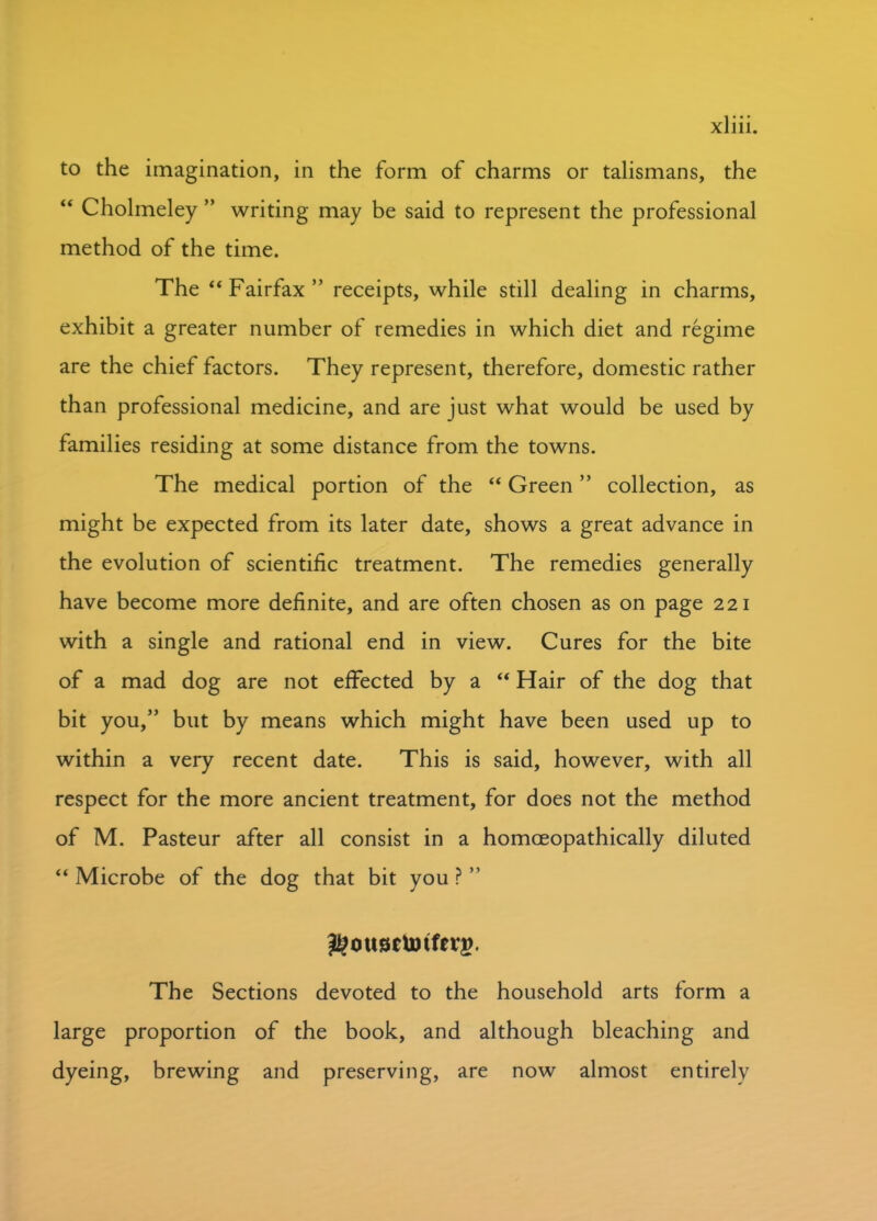 to the imagination, in the form of charms or talismans, the “ Cholmeley ” writing may be said to represent the professional method of the time. The “Fairfax” receipts, while still dealing in charms, exhibit a greater number of remedies in which diet and regime are the chief factors. They represent, therefore, domestic rather than professional medicine, and are just what would be used by families residing at some distance from the towns. The medical portion of the “ Green ” collection, as might be expected from its later date, shows a great advance in the evolution of scientific treatment. The remedies generally have become more definite, and are often chosen as on page 221 with a single and rational end in view. Cures for the bite of a mad dog are not effected by a “ Hair of the dog that bit you,” but by means which might have been used up to within a very recent date. This is said, however, with all respect for the more ancient treatment, for does not the method of M. Pasteur after all consist in a homoeopathically diluted “ Microbe of the dog that bit you ? ” ^ousetotferg. The Sections devoted to the household arts form a large proportion of the book, and although bleaching and dyeing, brewing and preserving, are now almost entirely