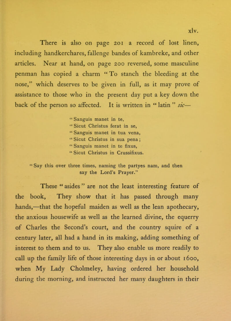 There is also on page 201 a record of lost linen, including handkerchares, fallenge bandes of kambreke, and other articles. Near at hand, on page 200 reversed, some masculine penman has copied a charm “ To stanch the bleeding at the nose,” which deserves to be given in full, as it may prove of assistance to those who in the present day put a key down the back of the person so affected. It is written in “ latin ” sic— “ Sanguis manet in te, “ Sicut Christus ferat in se, “ Sanguis manet in tua vena, “ Sicut Christus in sua pena; “ Sanguis manet in te fixus, “ Sicut Christus in Crussifixus. “ Say this over three times, naming the partyes nam, and then say the Lord’s Prayer.” These “ asides ” are not the least interesting feature of the book, They show that it has passed through many hands,—that the hopeful maiden as well as the lean apothecary, the anxious housewife as well as the learned divine, the equerry of Charles the Second’s court, and the country squire of a century later, all had a hand in its making, adding something of interest to them and to us. They also enable us more readily to call up the family life of those interesting days in or about 1600, when My Lady Cholmeley, having ordered her household during the morning, and instructed her many daughters in their