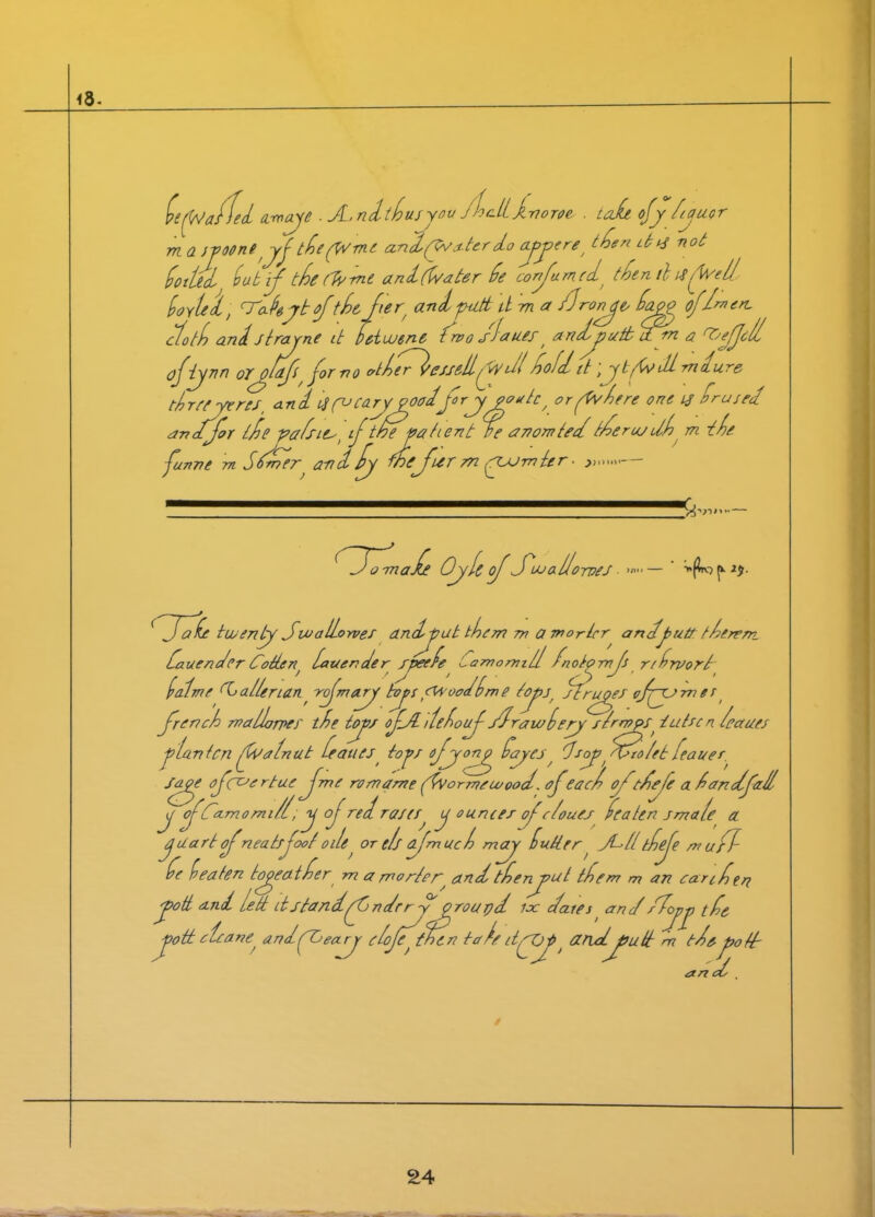 <8- (staffed arooye . A.ndtlusyou jhdijinoroe . tall ofy lauor m a ivoone yftie (W me a.nd(Wa.terdo ayjoeret then d^ not dotted lub if tle/Wme and (Water de confumed) tlen ihj{fell, lovle'd, /teahyt oftie fer' and putt ttm a /Jronye^ dago of I™ en, cloth and strayne it deiouene t wo <rlauef, andjyuttarn a ^cyfod ofbjnn or^laft, for no otler^eiseilfdl Hold it \ybfdi mdure tlrcf yens, an d oj fo cary goadfr ygoatc / or fv lere one 13 drused an dfor t/de -palsies, if the vat tent re anon? ted t/derusdl m tie funne m sd. r *6 wefierrnyyjrnter- »,.....— omafe Oyle of Jojal/orves • >«■•— ' 'wallorvef andput them m a morlcr andyutt tlerem. dauender Coiten/ latter?der /peefe Lamomill Inot^mf r/draort lat me Wallerian rfmayyf toys t<M'ooddm e (oy>s/ ffruyes cfyymes t french maldorprs die toys of/L deloif /drawlery s/rnops^ iutecn leaaes flan ten {Walnut Leaues toys ofyyony dayes ^ dry?yCtlolet leaner. Sage ofcc’c rtae f me romame fvormeu/ood. of eacl of '■dele a landfall y fCa.momi/1 ;y of redraw{ y ounces ofclouea deaten smale a jaart f'neats foot ode, or elf dfmuc l may dutter, Jte/{ tlefe mufl de leaten togeatder m a mortey and tlenjml idem m an carifrt ott and Lett it standfC ndr r y groupd lx dates ^ and Uyy tie ott clcane^ andfOeayy elofe~ then tareitfOf^ and^joutt m tieyotf an d,