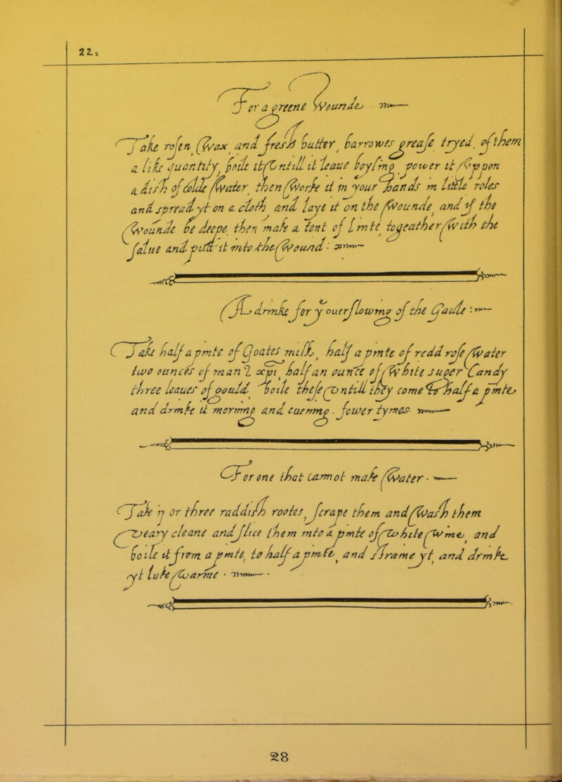 22.-. ( Je- er a prune Y/eundeo ot>~— zf J jjl rojin (d/ax andjresh! iuttlY, harrow es^yreaft tryed_ cjlht i [iL //entity} JeJc djrjilld leaue toy fry vomer it/(>jojjon i itf%of’tildewater thenffoorh d Pi vourjoands m lidle roles md spreadyyt on a. cloth and fyyt it on the Jvounde and J the cm /&»'oun.de hedeem then male a. tent oj Imte^ tyeatheryv dh the ^Jedue andj> idl'd mtodhcCf/ousid ■' ( jH drrnfie jor^y ou.erj’lowmy Jthe if a ule • atd half a pmte oJCj oates miff> halj a pmte of redd rje/fyater two ounces oj man 2 ar»/> halj an ounce ojjj'httc Juyyr Candy three leaues Jyymld 00tie thjeynttiitrfej' cometidfhafja\ym to and drmft U morrrtny and cusrnnp ■ fewer tymes- % - (Jdk n or three ra CFtr one {hat cannot mate ffdater • ■>*-— ddi/h rootesJcraje them andffoast) them (JjtJeary cleane andjhce them mto aymte ojjjohiteand ho lie it j tom ajomti to halfypmft ^ and sframyyt and drm k. d l u It jo arme • '»•>»»*>—' - ■D-. _/i7