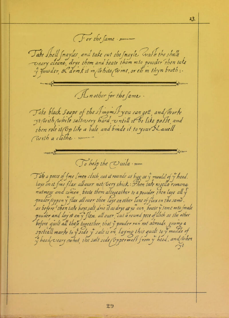 or the ame ■ ;>*> a r jjilljnajlest and tale out thejnayle^ wnlx the shell ■■^-oeary cleans, drye them ana (tea to them mto powder' then tale j powder ddd’drmd it *»//fahtU/Wme, or eh rn thyn broth ;. V d dL n ot/j, or Jot fhej^amtr rdT'a‘U dfade Saaye ojthe si mom/J-you rangedt and J fa orb ytf&ith Johtfe £41too try hardyun till due (ikeyiasle and then ro It ,t(Z>p lift a bale and bmde it to your dd-auell flfotth a clothe, • »»»» -tii 11*0- -rO CTd felj) the fZJuiL 0 • 'Tab ayeeee ojjme i men rloth cut it rounde at by as y -mouldof y head, lye on ttjmef/ax all oner not.Gery thick, •' Sfhen tale moe/fa romana, nutmegs and comer) Oeate them a lfay at her fa a powder then lye all y 'Voudlrjypo n y flax allouer then tape an other feme of flax on the same. as he Jo re {tide n take bayejaltdrie it as drye at yo can> featej Some m tofmale. yonder and lap ft on y'jlfjc. allouir■ cut a roundyeee Jc/oth at the other before ejuilt all theft toyatler thatjf p cud or ran riot abroad/1 pump a Spetia.il mar fa toyJtdey salt is on fyny l hif juilt to y meflde of J headptaeary <yv hott the salt sideJJyyermo/lJrorny head, an elJp hen 2.y