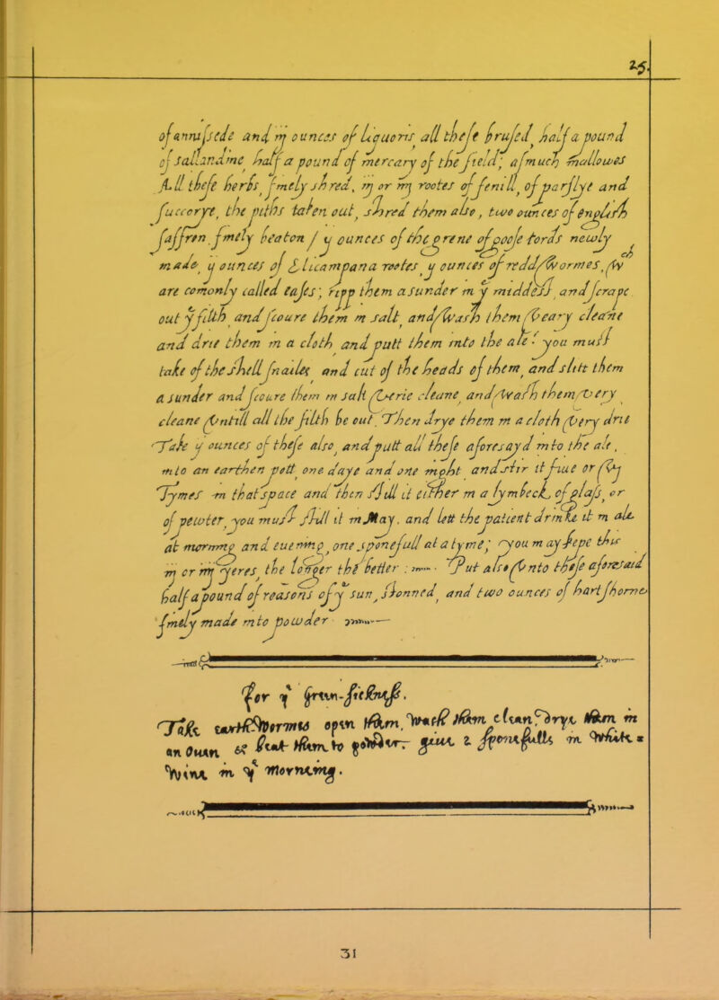 ojannxjsede andm ounces of Lauoris allt!)jt frujel^ Jaljayourd oj' SaLindme half a pound oj mere ary of thefield'f afm ucf fnallowes Ji.ll thefe herdst jmely shred, TTj orrry rootes oj Jen i llf ofjyarjlye and Jcccrjrt, the tahn outt shred them also, two ounces ofSnyffsd) *n ad* t, i ounces ndj foaten / u ounces ojthpyrene ojyoje fords newly ^ if ounces oj/luaviyana rootesy ounces ojneddjjsormes,pfy are comonly called lajes) ryy them asunder my mtddeJj andJera pc outjfilth and jo are them m salt( an dj/ash lh em tleary c/ea'ne and dne them m a doth and you It them into the ale j°u mull lade of the shell fn ail# and cut oj the heads j them t andsit ft them a sunder andJccure them m sa hjc rie cheave and/Wahh them/Very cleane fntill all the filth he cut Then dye them m a e/oth (Very dne 'j'ale a ounces oj thefe also i andyutt all thefe fore scry d m to the ate, ttito an earthenyott one-a'ayc and one mpht anduirr itfiue or (Xy dyvef -m that space and then /Jdl U itTner m alymlecd cfplcfs, or of pewter you mus'd /Idl it mJHay. and led they at cent drm U it m ah, at rncrnrnp an d eue rm p, one Jponefull at a tjyief 'Vou may -fcoc tha .1. / .CP.. , /. df(tfer. . , dpuy afet f nto thefe aftnrsaid rm yeres^ the loffer thf half ay ound of reasons cfy sunAfloanedr and two ounces of hartfh, m cr jmily made mtc powder TTtfrt jer j fyrtm-fitting. GTjfe wrtffitotr'mu tptn tfW. An « antfHxn * St* g* 1 ™ ^K' Vn* 'Whvnvmg,