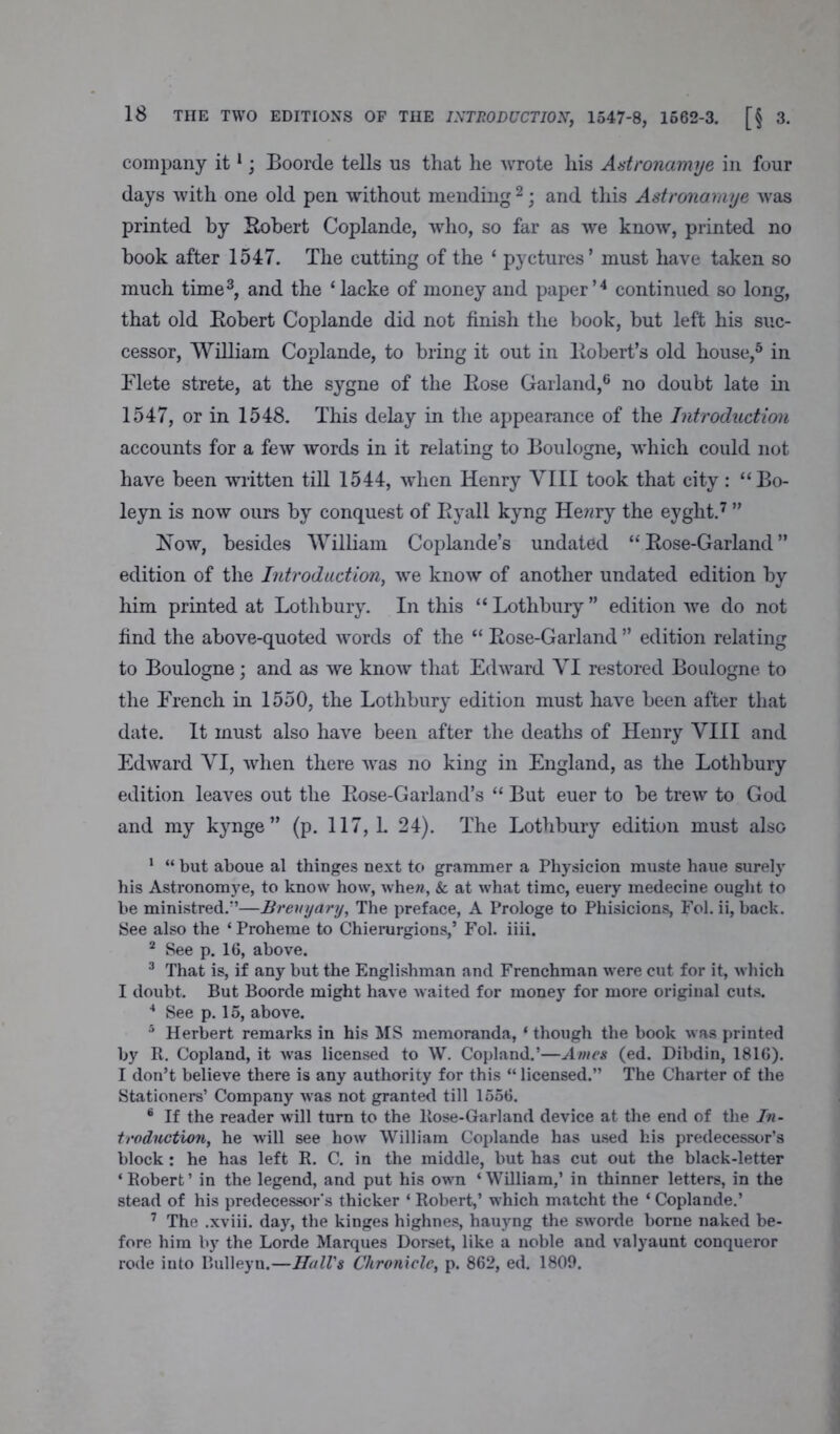 company it1; Boorde tells us that he -wrote his Astronamye in four days with one old pen without mending 2; and this Astronomye was printed by Robert Coplande, who, so far as we know, printed no hook after 1547. The cutting of the ‘ pyctures’ must have taken so much time3, and the ‘lacke of money and paper’4 continued so long, that old Robert Coplande did not finish the book, but left his suc- cessor, William Coplande, to bring it out in Robert’s old house,5 in Flete strete, at the sygne of the Rose Garland,6 no doubt late in 1547, or in 1548. This delay in the appearance of the Introduction accounts for a few words in it relating to Boulogne, which could not have been written till 1544, when Henry VIII took that city: “Bo- leyn is now ours by conquest of Ryall kyng Hewry the eyght.7 ” How, besides William Coplande’s undated “Rose-Garland” edition of the Introduction, we know of another undated edition by him printed at Lothbury. In this “ Lothbury ” edition we do not find the above-quoted words of the “ Rose-Garland ” edition relating to Boulogne; and as we know that Edward VI restored Boulogne to the French in 1550, the Lothbury edition must have been after that date. It must also have been after the deaths of Henry VIII and Edward VI, when there wras no king in England, as the Lothbury edition leaves out the Rose-Garland’s “ But euer to be trew to God and my kynge ” (p. 117, 1. 24). The Lothbury edition must also 1 “ but aboue al thinges next to grammer a Physicion muste haue surely his Astronomye, to know how, whew, & at what time, euery medecine ought to be ministred.”—Brenyary, The preface, A Prologe to Phisicions, Fol. ii, back. See also the ‘ Proheme to Chierurgions,’ Fol. iiii. 2 See p. 16, above. 3 That is, if any but the Englishman and Frenchman were cut for it, which I doubt. But Boorde might have waited for money for more original cuts. 4 See p. 15, above. 5 Herbert remarks in his MS memoranda, ‘ though the book was printed by R. Copland, it was licensed to W. Copland.’—Ames (ed. Dibdin, 1816). I don’t believe there is any authority for this “ licensed.” The Charter of the Stationers’ Company was not granted till 1556. 6 If the reader will turn to the Rose-Garland device at the end of the In- troduction, he will see how William Coplande has used his predecessor’s block: he has left R. C. in the middle, but has cut out the black-letter ‘Robert’ in the legend, and put his own ‘William,’ in thinner letters, in the stead of his predecessor's thicker ‘ Robert,’ which matcht the ‘ Coplande.’ 7 The .xviii. day, the kinges highnes, hauyng the sworde borne naked be- fore him by the Lorde Marques Dorset, like a noble and valyaunt conqueror rode into Bulleyn.—Hall's Chronicle, p. 862, ed. 1809.