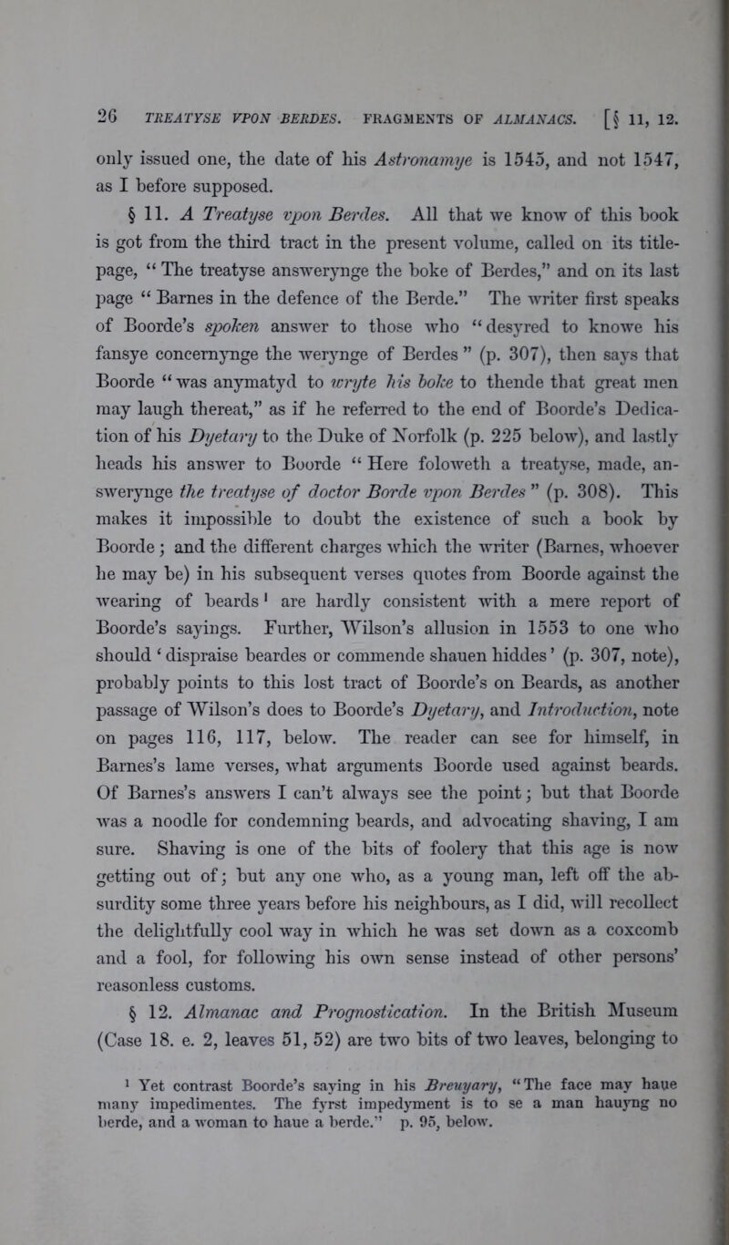 only issued one, the date of his Astronamye is 1545, and not 1547, as I before supposed. §11. A Treatyse vpon Berdes. All that we know of this hook is got from the third tract in the present volume, called on its title- page, “ The treatyse answerynge the boke of Berdes,” and on its last page “ Barnes in the defence of the Berde.” The writer first speaks of Boorde’s spoken answer to those who “ desyred to knowe his fansye concemynge the werynge of Berdes ” (p. 307), then says that Boorde “was anymatyd to wryte Ms boke to thende that great men may laugh thereat,” as if he referred to the end of Boorde’s Dedica- tion of his Dyetary to the Duke of Norfolk (p. 225 below), and lastly heads his answer to Boorde “ Here foloweth a treatyse, made, an- swerynge the treatyse of doctor Borde vpon Berdes ” (p. 308). This makes it impossible to doubt the existence of such a book by Boorde; and the different charges which the writer (Barnes, whoever he may be) in his subsequent verses quotes from Boorde against the wearing of beards1 are hardly consistent with a mere report of Boorde’s sayings. Further, Wilson’s allusion in 1553 to one who should ‘ dispraise beardes or commende shauen hiddes ’ (p. 307, note), probably points to this lost tract of Boorde’s on Beards, as another passage of Wilson’s does to Boorde’s Dyetary, and Introduction, note on pages 116, 117, below. The reader can see for himself, in Barnes’s lame verses, what arguments Boorde used against beards. Of Barnes’s answers I can’t always see the point; but that Boorde was a noodle for condemning beards, and advocating shaving, I am sure. Shaving is one of the bits of foolery that this age is now getting out of; but any one who, as a young man, left off the ab- surdity some three years before his neighbours, as I did, will recollect the delightfully cool way in which he was set down as a coxcomb and a fool, for following his own sense instead of other persons’ reasonless customs. § 12. Almanac and Prognostication. In the British Museum (Case 18. e. 2, leaves 51, 52) are two bits of two leaves, belonging to 1 Yet contrast Boorde’s saying in his Breuyary, “The face may haue many impedimentes. The fyrst impedyment is to se a man hauyng no berde, and a woman to haue a berde.” p. 95, below.