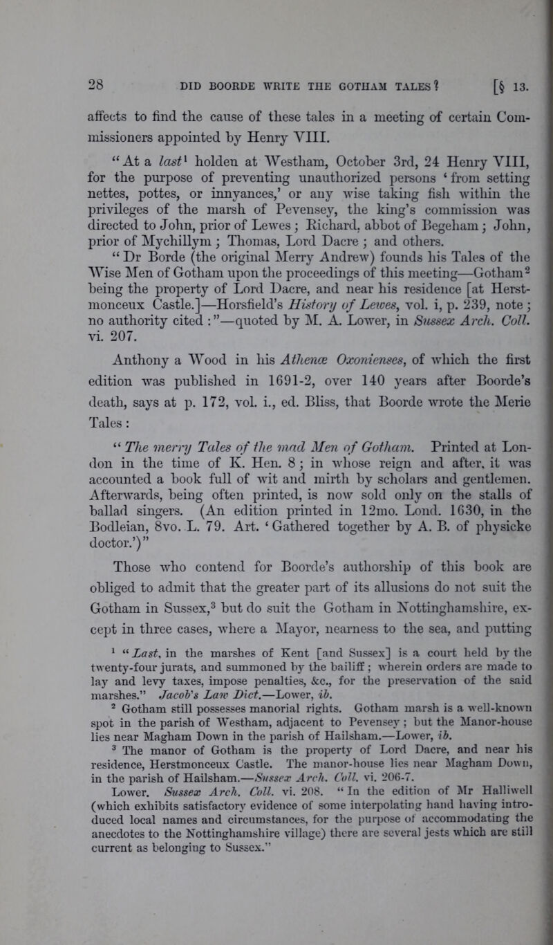 affects to find the cause of these tales in a meeting of certain Com- missioners appointed by Henry VIII. “At a last1 holden at Westliam, October 3rd, 24 Henry VIII, for the purpose of preventing unauthorized persons * from setting nettes, pottes, or innyances,’ or any wise taking fish within the privileges of the marsh of Pevensey, the king’s commission was directed to John, prior of Lewes; Richard, abbot of Begeham; John, prior of Mychillym ; Thomas, Lord Dacre ; and others. “ Dr Borde (the original Merry Andrew) founds his Tales of the Wise Men of Gotham upon the proceedings of this meeting—Gotham2 being the property of Lord Dacre, and near his residence [at Herst- monceux Castle.]—Horsfield’s History of Lewes, vol. i, p. 239, note ; no authority cited —quoted by M. A. Lower, in Sussex Arch. Coll. vi. 207. Anthony a Wood in his Athence Oxonienses, of which the first edition was published in 1691-2, over 140 years after Boorde’s death, says at p. 172, vol. i., ed. Bliss, that Boorde wrote the Merie Tales: “ The merry Tales of the mad Men of Gotham. Printed at Lon- don in the time of K. Hen. 8; in whose reign and after, it was accounted a book full of wit and mirth by scholars and gentlemen. Afterwards, being often printed, is now sold only on the stalls of ballad singers. (An edition printed in 12mo. Lond. 1630, in the Bodleian, 8vo. L. 79. Art. ‘Gathered together by A. B. of physieke doctor.’)” Those who contend for Boorde’s authorship of this book are obliged to admit that the greater part of its allusions do not suit the Gotham in Sussex,3 but do suit the Gotham in Nottinghamshire, ex- cept in three cases, where a Mayor, nearness to the sea, and putting 1 “ Last, in the marshes of Kent [and Sussex] is a court held by the twenty-four jurats, and summoned by the bailiff ; wherein orders are made to lay and levy taxes, impose penalties, &c., for the preservation of the said marshes.” Jacob's Law Diet.—Lower, ib. 2 Gotham still possesses manorial rights. Gotham marsh is a well-known spot in the parish of Westham, adjacent to Pevensey ; but the Manor-house lies near Magham Down in the parish of Hailsham.—Lower, ib. 3 The manor of Gotham is the property of Lord Dacre, and near his residence, Herstmonceux Castle. The manor-house lies near Magham Down, in the parish of Hailsham.—Sussex Arch. Coll. vi. 206-7. Lower. Sussex Arch. Coll. vi. 208. “ In the edition of Mr Halliwell (which exhibits satisfactory evidence of some interpolating hand having intro- duced local names and circumstances, for the purpose of accommodating the anecdotes to the Nottinghamshire village) there are several jests which are still current as belonging to Sussex.”