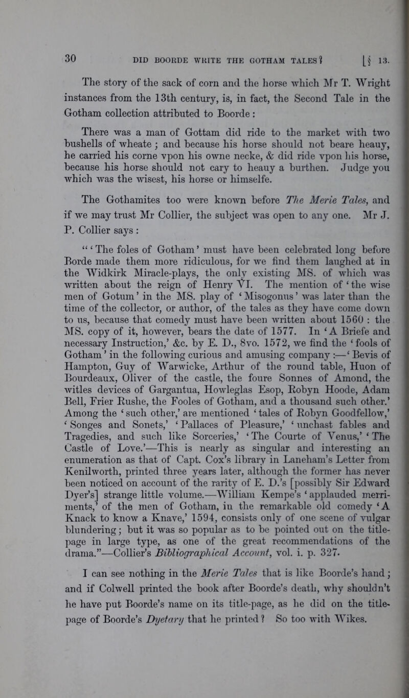 The story of the sack of corn and the horse which Mr T. Wright instances from the 13th century, is, in fact, the Second Tale in the Gotham collection attributed to Boorde : There was a man of Gottam did ride to the market with two bushells of wheate; and because his horse should not beare heauy, he carried his corne vpon his owne necke, & did ride vpon his horse, because his horse should not cary to heauy a burthen. Judge you which was the wisest, his horse or himselfe. The Gothamites too were known before The Merie Tales, and if we may trust Mr Collier, the subject was open to any one. Mr J. P. Collier says: “ ‘The foies of Gotham’ must have been celebrated long before Borde made them more ridiculous, for we find them laughed at in the Widkirk Miracle-plays, the only existing MS. of which was •written about the reign of Henry VI. The mention of ‘ the wise men of Gotum ’ in the MS. play of ‘ Misogonus ’ was later than the time of the collector, or author, of the tales as they have come down to us, because that comedy must have been written about 1560 : the MS. copy of it, however, bears the date of 1577. In ‘A Briefe and necessary Instruction,’ &c. by E. D., 8vo. 1572, we find the ‘fools of Gotham ’ in the following curious and amusing company :—‘ Bevis of Hampton, Guy of Warwicke, Arthur of the round table, Huon of Bourdeaux, Oliver of the castle, the foure Sonnes of Amond, the witles devices of Gargantua, Howleglas Esop, Bobyn Hoode, Adam Bell, Frier Bushe, the Fooles of Gotham, and a thousand such other.’ Among the ‘ such other,’ are mentioned ‘ tales of Bobyn Goodfellow,’ ‘ Songes and Sonets,’ ‘ Pallaces of Pleasure,’ ‘ unchast fables and Tragedies, and such like Sorceries,’ ‘The Courte of Venus,’ ‘The Castle of Love.’—This is nearly as singular and interesting an enumeration as that of Capt. Cox’s library in Laneham’s Letter from Kenilworth, printed three years later, although the former has never been noticed on account of the rarity of E. D.’s [possibly Sir Edward Dyer’s] strange little volume.—William Kempe’s ‘ applauded merri- ments,’ of the men of Gotham, in the remarkable old comedy ‘A Knack to know a Knave,’ 1594, consists only of one scene of vulgar blundering; but it was so popular as to be pointed out on the title- page in large type, as one of the great recommendations of the drama.”—Collier’s Bibliographical Account, vol. i. p. 327. I can see nothing in the Merie Tales that is like Boorde’s hand; and if Colwell printed the book after Boorde’s death, why shouldn’t he have put Boorde’s name on its title-page, as he did on the title- page of Boorde’s Dyetary that he printed ? So too with Wikes.