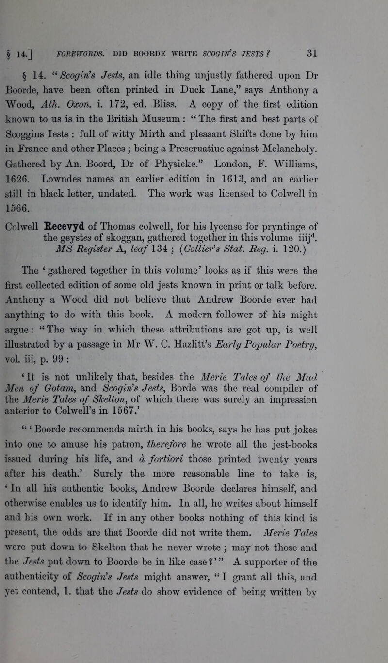 § 14. “ Scogin’s Jests, an idle thing unjustly fathered upon Dr Boorde, have been often printed in Duck Lane,” says Anthony a Wood, Ath. Oxon. i. 172, -ed. Bliss. A copy of the first edition known to us is in the British Museum : “ The first and best parts of Scoggins Iests : full of witty Mirth and pleasant Shifts done by him in France and other Places; being a Preseruatiue against Melancholy. Gathered by An. Boord, Dr of Physicke.” London, F. Williams, 1626. Lowndes names an earlier edition in 1613, and an earlier still in black letter, undated. The work was licensed to Colwell in 1566. Colwell Recevyd of Thomas colwell, for his lycense for pryntinge of the geystes of skoggan, gathered together in this volume iiijd. MS Register A, leaf 134 ; (Collier's Stat. Reg. i. 120.) The ‘ gathered together in this volume’ looks as if this were the first collected edition of some old jests known in print or talk before. Anthony a Wood did not believe that Andrew Boorde ever had anything to do with this book. A modern follower of his might argue: “ The way in which these attributions are got up, is well illustrated by a passage in Mr W. C. Hazlitt’s Early Popular Poetry, vol. iiij p. 99 : ‘ It is not unlikely that, besides the Merie Tales of the Mad Men of Got am, and Scogin’s Jests, Borde was the real compiler of the Merie Tales of Skelton, of which there was surely an impression anterior to Colwell’s in 1567.’ “ ‘ Boorde recommends mirth in his books, says he has put jokes into one to amuse his patron, therefore he wrote all the jest-books issued during his life, and a fortiori those printed twenty years after his death.’ Surely the more reasonable line to take is, ‘ In all his authentic books, Andrew Boorde declares himself, and otherwise enables us to identify him. In all, he writes about himself and his own work. If in any other books nothing of this kind is present, the odds are that Boorde did not write them. Merie Tales were put down to Skelton that he never wrote ; may not those and the Jests put down to Boorde be in like case V ” A supporter of the authenticity of Scogin’s Jests might answer, “ I grant all this, and yet contend, 1. that the Jests do show evidence of being written by