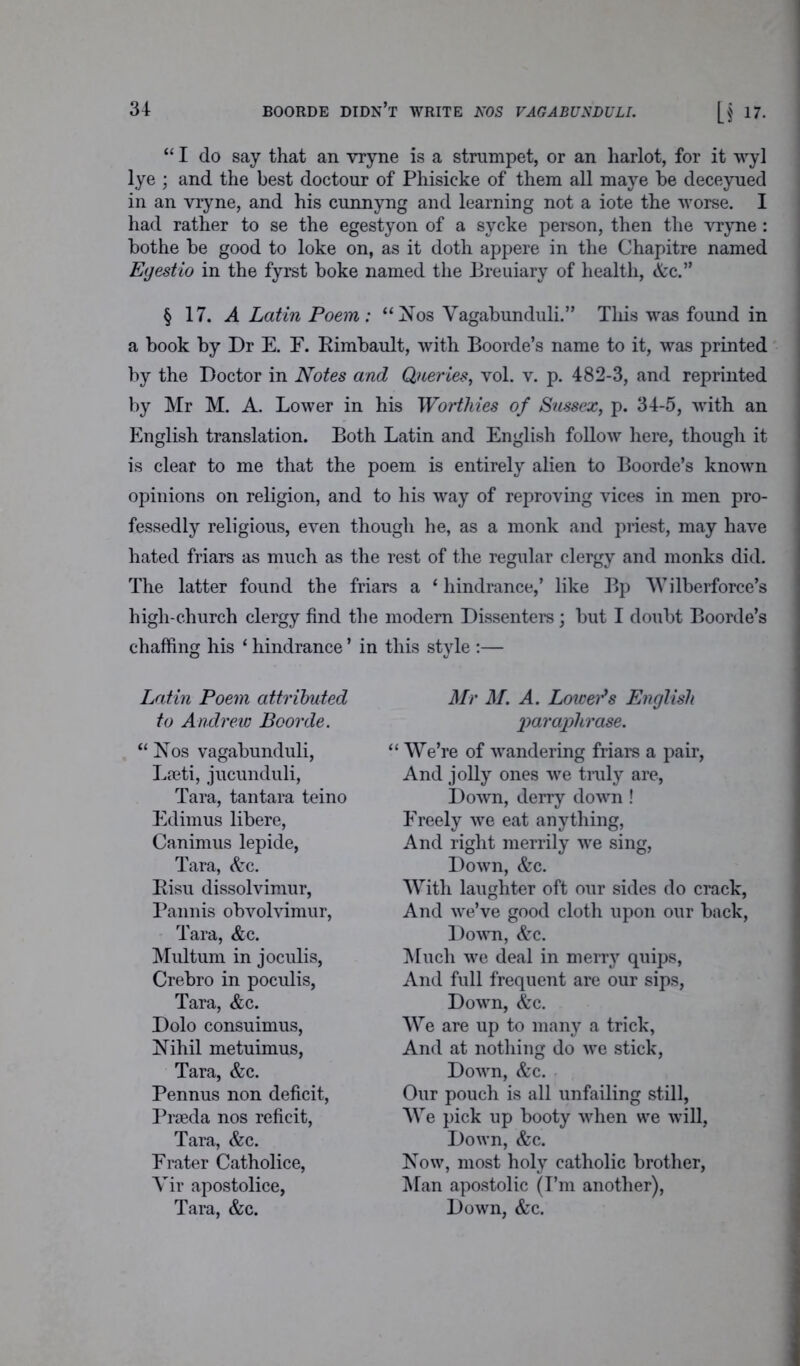 [f 17. “ I do say that an vryne is a strumpet, or an harlot, for it wyl lye ; and the best doctour of Phisieke of them all maye be deceyued in an vryne, and his cunnyng and learning not a iote the worse. I had rather to se the egestyon of a sycke person, then the vryne: bothe be good to loke on, as it doth appere in the Chapitre named Egestio in the fyrst boke named the Breuiary of health, &c.” § 17. A Latin Poem: “Nos Vagabunduli.” This was found in a book by Dr E. F. Rimbault, with Boorde’s name to it, was printed by the Doctor in Notes and Queries, vol. v. p. 482-3, and reprinted by Mr M. A. Lower in his Worthies of Sussex, p. 34-5, with an English translation. Both Latin and English follow here, though it is clear to me that the poem is entirely alien to Boorde’s known opinions on religion, and to his way of reproving vices in men pro- fessedly religious, even though he, as a monk and priest, may have hated friars as much as the rest of the regular clergy and monks did. The latter found the friars a 1 hindrance,’ like Bp Wilberforce’s high-church clergy find the modern Dissenters; but I doubt Boorde’s chaffing his ‘ hindrance ’ in this style :— Latin Poem attributed to Andrew Boorde. “ Nos vagabunduli, Lieti, jucunduli, Tara, tantara teino Edimus libere, Canimus lepide, Tara, &c. Risu dissolvimur, Pannis obvolvimur, Tara, &c. Multurn in joculis, Crebro in poculis, Tara, &c. Dolo consuimus, Nihil metuimus, Tara, &c. Pennus non deficit, Prseda nos reficit, Tara, &c. Frater Catholice, Yir apostolice, Tara, &c. Mr M. A. Lowers English paraphrase. “ We’re of wandering friars a pair, And jolly ones we truly are, Down, derry down ! Freely we eat anything, And right merrily we sing, Down, &c. With laughter oft our sides do crack, And we’ve good cloth upon our back, Down, &c. Much we deal in merry quips, And full frequent are our sips, Down, &c. We are up to many a trick, And at nothing do we stick, Down, &c. Our pouch is all unfailing still, We pick up booty when we will, Down, &c. Now, most holy catholic brother, Man apostolic (I’m another), Down, &c.