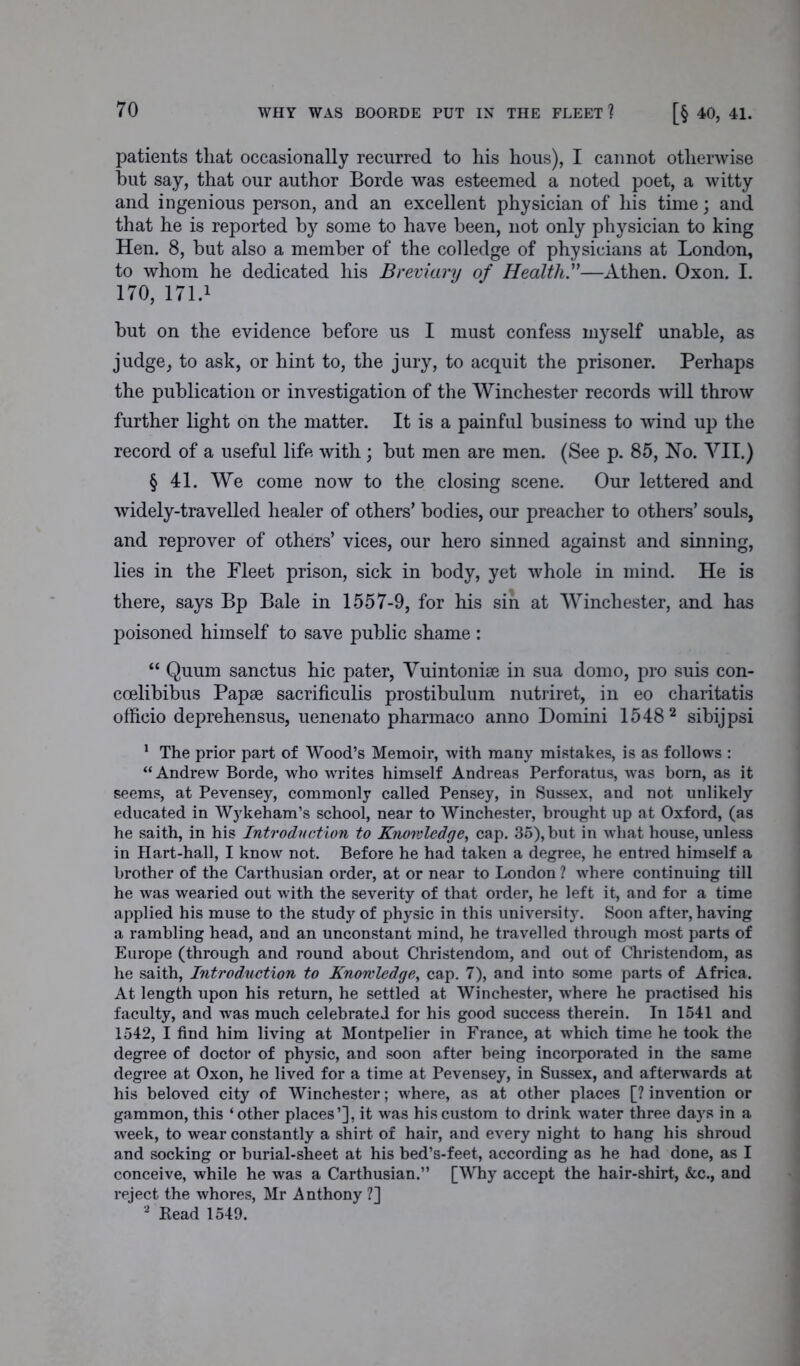 [§ 40, 41. patients that occasionally recurred to his hous), I cannot otherwise hut say, that our author Borde was esteemed a noted poet, a witty and ingenious person, and an excellent physician of his time; and that he is reported by some to have been, not only physician to king Hen. 8, but also a member of the colledge of physicians at London, to whom he dedicated his Breviary of Health.”—Athen. Oxon. I. 170, 171.1 hut on the evidence before us I must confess myself unable, as judge, to ask, or hint to, the jury, to acquit the prisoner. Perhaps the publication or investigation of the Winchester records will throw further light on the matter. It is a painful business to wind up the record of a useful life with; but men are men. (See p. 85, Ho. VII.) § 41. We come now to the closing scene. Our lettered and widely-travelled healer of others’ bodies, our preacher to others’ souls, and reprover of others’ vices, our hero sinned against and sinning, lies in the Fleet prison, sick in body, yet whole in mind. He is there, says Bp Bale in 1557-9, for his sin at Winchester, and has poisoned himself to save public shame : “ Quum sanctus hie pater, Vuintonise in sua domo, pro suis con- coelibibus Papae sacrificulis prostibulum nutriret, in eo charitatis officio deprehensus, uenenato pharmaco anno Domini 15482 sibijpsi 1 The prior part of Wood’s Memoir, with many mistakes, is as follows : “ Andrew Borde, who writes himself Andreas Perforatus, was born, as it seems, at Pevensey, commonly called Pensey, in Sussex, and not unlikely educated in Wykeham’s school, near to Winchester, brought up at Oxford, (as he saith, in his Introduction to Knowledge, cap. 35), but in what house, unless in Hart-hall, I know not. Before he had taken a degree, he entred himself a brother of the Carthusian order, at or near to London ? where continuing till he was wearied out with the severity of that order, he left it, and for a time applied his muse to the study of physic in this university. Soon after, having a rambling head, and an unconstant mind, he travelled through most parts of Europe (through and round about Christendom, and out of Christendom, as he saith, Introduction to Knowledge, cap. 7), and into some parts of Africa. At length upon his return, he settled at Winchester, where he practised his faculty, and was much celebrated for his good success therein. In 1541 and 1542, I find him living at Montpelier in France, at which time he took the degree of doctor of physic, and soon after being incorporated in the same degree at Oxon, he lived for a time at Pevensey, in Sussex, and afterwards at his beloved city of Winchester; where, as at other places [? invention or gammon, this ‘other places’], it was his custom to drink water three days in a week, to wear constantly a shirt of hair, and every night to hang his shroud and socking or burial-sheet at his bed’s-feet, according as he had done, as I conceive, while he was a Carthusian.” [Why accept the hair-shirt, &c., and reject the whores, Mr Anthony ?] 2 Bead 1549.