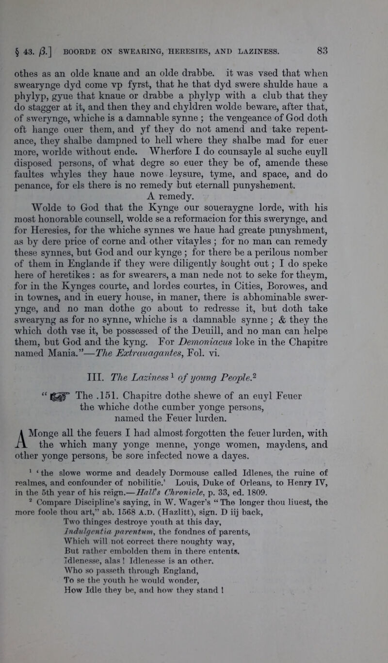 othes as an olde knaue and an olde drabbe. it was vsed that when swearynge dyd come vp fyrst, that he that dyd swere shulde haue a phylyp, gyue that knaue or drabbe a phylyp with a club that they do stagger at it, and then they and chyldren wolde beware, after that, of swerynge, whiche is a damnable synne; the vengeance of God doth oft hange ouer them, and yf they do not amend and take repent- ance, they shalbe dampned to hell where they shalbe mad for euer more, worlde without ende. Wherfore I do counsayle al suche euyll disposed persons, of what degre so euer they be of, amende these faultes whyles they haue nowe leysure, tyme, and space, and do penance, for els there is no remedy but eternall punyshement. A remedy. Wolde to God that the Kynge our soueraygne lorde, with his most honorable counsell, wolde se a reformacion for this swerynge, and for Heresies, for the whiche synnes we haue had greate punyshment, as by dere price of come and other vitayles; for no man can remedy these synnes, but God and our kynge; for there be a perilous nomber of them in Englande if they were diligently bought out; I do speke here of heretikes : as for swearers, a man nede not to seke for theym, for in the Kynges courte, and lordes courtes, in Cities, Borowes, and in townes, and in euery house, in maner, there is abhominable swer- ynge, and no man dothe go about to redresse it, but doth take swearyng as for no synne, whiche is a damnable synne; & they the which doth vse it, be possessed of the Deuill, and no man can helpe them, but God and the kyng. For Demoniacus loke in the Chapitre named Mania.”—The Extrauagantes, Fol. vi. III. The Laziness1 of young People.2 “ The .151. Chapitre dothe shewe of an euyl Feuer the whiche dothe cumber yonge persons, named the Feuer lurden. AMonge all the feuers I had almost forgotten the feuer lurden, with the which many yonge menne, yonge women, maydens, and other yonge persons, be sore infected nowe a dayes. 1 ‘ the slowe worme and deadely Dormouse called Idlenes, the ruine of realmes, and confounder of nobilitie.’ Louis, Duke of Orleans, to Henry IV, in the 5th year of his reign.—Hall's Chronicle, p. 33, ed. 1809. 2 Compare Discipline’s saying, in W. Wager’s “ The longer thou liuest, the more foole thou art,” ab. 1568 A.D. (Hazlitt), sign. D iij hack, Two thinges destroye youth at this day, Indulgentia parentum, the fondnes of parents, Which will not correct there noughty way, But rather embolden them in there entents. Idlenesse, alas ! Idlenesse is an other. Who so passeth through England, To se the youth he would wonder, How Idle they be, and how they stand 1