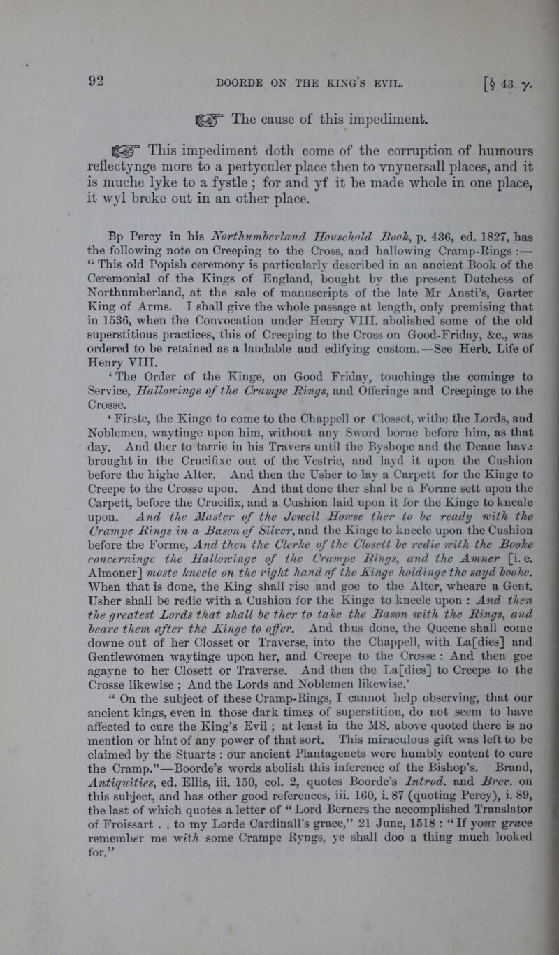 The cause of this impediment. Sg^lT This impediment doth come of the corruption of humours reflectynge more to a pertyculer place then to vnyuersall places, and it is muche lyke to a fystle; for and yf it he made whole in one place, it wyl breke out in an other place. Bp Percy in his Northumberland Household Booh, p. 436, ed. 1827, has the following note on Creeping to the Cross, and hallowing Cramp-Rings :— “ This old Popish ceremony is particularly described in an ancient Book of the Ceremonial of the Kings of England, bought by the present Dutchess of Northumberland, at the sale of manuscripts of the late Mr Ansti’s, Garter King of Arms. I shall give the whole passage at length, only premising that in 1536, when the Convocation under Henry VIII. abolished some of the old superstitious practices, this of Creeping to the Cross on Good-Friday, &c., was ordered to be retained as a laudable and edifying custom.—See Herb. Life of Henry VIII. ‘ The Order of the Kinge, on Good Friday, touchinge the cominge to Service, Hallowinge of the Crampe Rings, and Olferinge and Creepinge to the Crosse. ‘ Firste, the Kinge to come to the Chappell or Closset, withe the Lords, and Noblemen, waytinge upon him, without any Sword borne before him, as that day. And ther to tarrie in his Travers until the Byshope and the Deane have brought in the Crucifixe out of the Yestrie, and layd it upon the Cushion before the highe Alter. And then the Usher to lay a Carpett for the Kinge to Creepe to the Crosse upon. And that done ther shal be a Forme sett upon the Carpett, before the Crucifix, and a Cushion laid upon it for the Kinge to kneale upon. And the Master of the Jewell Howse ther to be ready with the Crampe Rings in a Bason of Silver, and the Kinge to kneele upon the Cushion before the Forme, And then the Clerlte of the Closett be redie with the Boohe concerninge the Hallowinge of the Crampe Rings, and the Amner [i. e. Almoner] moste hneele on the right hand of the Kinge holdinge the sayd boohe. When that is done, the King shall rise and goe to the Alter, wheare a Gent. Usher shall be redie with a Cushion for the Kinge to kneele upon : And then the greatest Lords that shall be ther to tahe the Bason with the Rings, and beare them after the Kinge to offer. And thus done, the Queene shall come downe out of her Closset or Traverse, into the Chappell, with La [dies] and Gentlewomen waytinge upon her, and Creepe to the Crosse : And then goe agayne to her Closett or Traverse. And then the La [dies] to Creepe to the Crosse likewise ; And the Lords and Noblemen likewise.’ “ On the subject of these Cramp-Rings, I cannot help observing, that our ancient kings, even in those dark times of superstition, do not seem to have affected to cure the King’s Evil ; at least in the MS. above quoted there is no mention or hint of any power of that sort. This miraculous gift was left to be claimed by the Stuarts : our ancient Plantagenets were humbly content to cure the Cramp.”—Boorde’s words abolish this inference of the Bishop’s. Brand, Antiquities, ed. Ellis, iii. 150, col. 2, quotes Boorde’s Introd. and Brev. on this subject, and has other good references, iii. 160, i. 87 (quoting Percy), i. 89, the last of which quotes a letter of “ Lord Berners the accomplished Translator of Froissart . . to my Lorde Cardinally grace,” 21 June, 1518 : “If yo?*r grace remember me witA some Crampe Ryngs, ye shall doo a thing much looked for.”