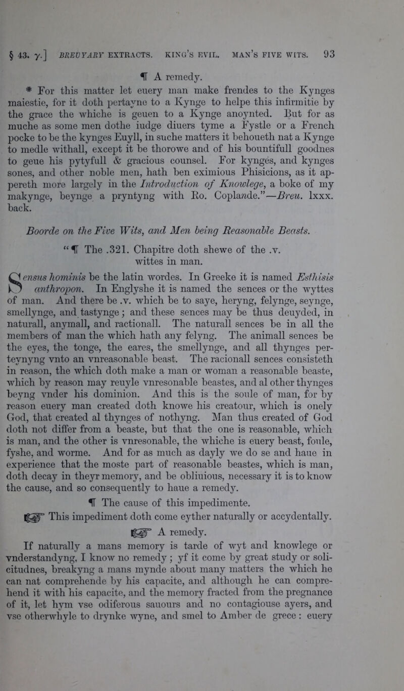 IT A remedy. * For this matter let euery man make frendes to the Kynges maiestie, for it doth pertayne to a Kynge to helpe this infirm itie by the grace the whiche is geuen to a Kynge anoynted. But for as muche as some men dothe iudge diuers tyme a Fystle or a French pocke to he the kynges Euyll, in suche matters it behoueth nat a Kynge to medle withall, except it be thorowe and of his bountifull goodnes to geue his pytyfull & gracious counsel. For kynges, and kynges sones, and other noble men, hath ben eximious Phisicions, as it ap- pereth more largely in the Introduction of Knowlege, a boke of my makynge, beynge a pryntyng with Ro. Coplawde.”—Breu. lxxx. back. Boorde on the Five Wits, and Men being Reasonable Beasts. “11 The .321. Chapitre doth shewe of the .v. wittes in man. Sensus hominis be the latin wordes. In Greeke it is named Esthisis anthropon. In Englyshe it is named the sences or the wyttes of man. And there be .v. which be to saye, heryng, felynge, seynge, smellynge, and tastynge; and these sences may be thus deuyded, in naturall, anymall, and ractionall. The naturall sences be in all the members of man the which hath any felyng. The animall sences be the eyes, the tonge, the eares, the smellynge, and all thynges per- teynyng vnto an vnreasonable beast. The racionall sences consisteth in reason, the which doth make a man or woman a reasonable beaste, which by reason may reuyle vnresonable beastes, and al other thynges beyng vnder his dominion. And this is the soule of man, for by reason euery man created doth knowe his creatour, which is onely God, that created al thynges of nothyng. Man thus created of God doth not differ from a beaste, but that the one is reasonable, which is man, and the other is vnresonable, the whiche is euery beast, foule, fyshe, and worme. And for as much as dayly we do se and haue in experience that the moste part of reasonable beastes, which is man, doth decay in theyr memory, and be obliuious, necessary it is to know the cause, and so consequently to haue a remedy. IT The cause of this impedimente. H||r This impediment doth come eyther naturally or accydentally. 1^° A remedy. If naturally a mans memory is tarde of wyt and knowlege or vnderstandyng, I know no remedy; yf it come by great study or soli- citudnes, breakyng a mans mynde about many matters the which he can nat comprehende by his capacite, and although he can compre- hend it with his capacite, and the memory fracted from the pregnance of it, let hym vse odiferous sauours and no contagiouse ayers, and vse otherwliyle to drynke wyne, and smel to Amber de grece: euery